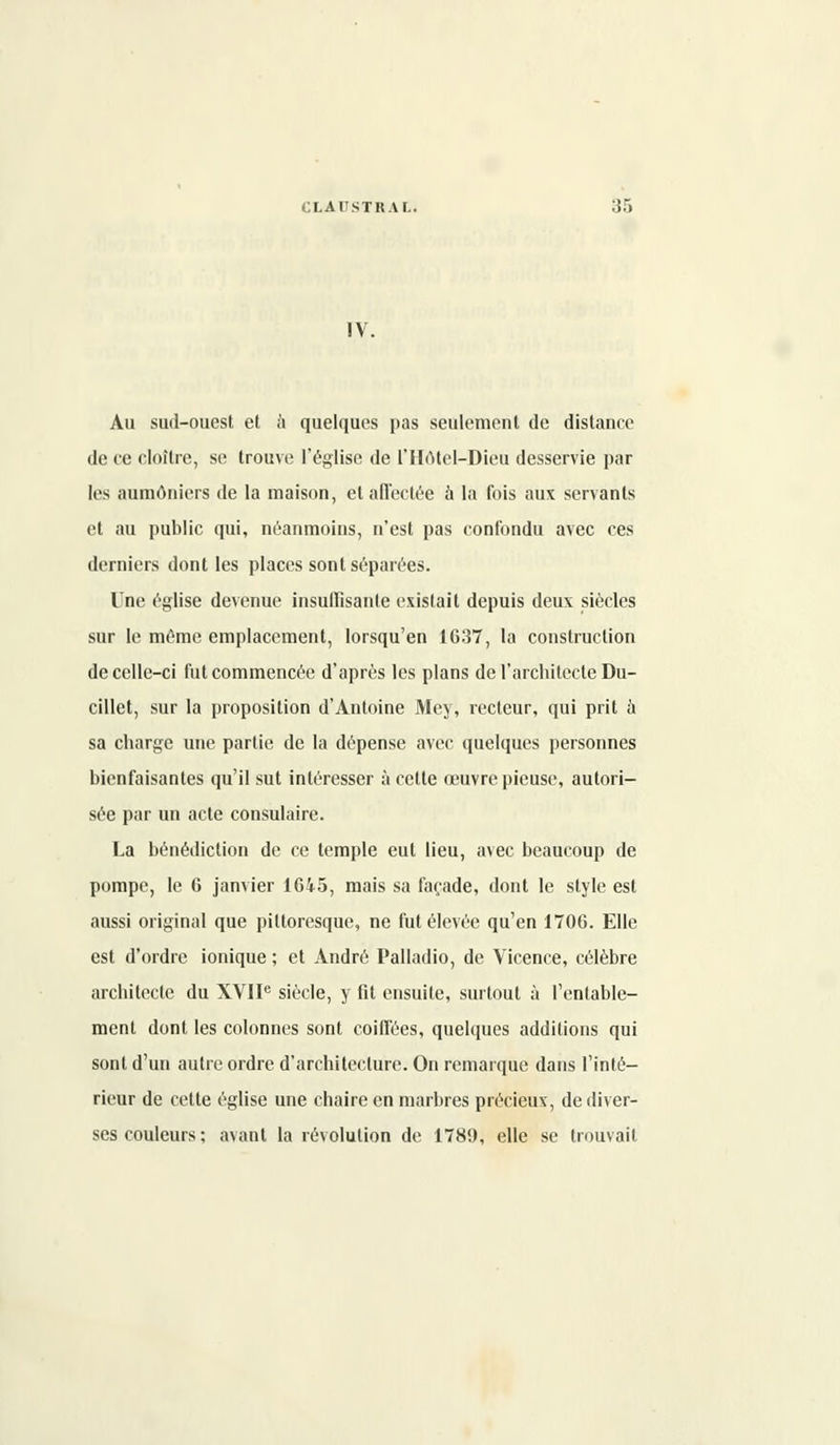 IV. Au sud-ouest et à quelques pas seulement de distance de ce cloître, se trouve l'église de l'Hôtel-Dieu desservie par les aumôniers de la maison, et affectée à la fois aux servants et au public qui, néanmoins, n'est pas confondu avec ces derniers dont les places sont séparées. Une église devenue insuffisante existait depuis deux siècles sur le même emplacement, lorsqu'en 1637, la construction de celle-ci fut commencée d'après les plans de l'architecte Du- cillet, sur la proposition d'Antoine Mey, recteur, qui prit a sa charge une partie de la dépense avec quelques personnes bienfaisantes qu'il sut intéresser à cette œuvre pieuse, autori- sée par un acte consulaire. La bénédiction de ce temple eut lieu, avec beaucoup de pompe, le 6 janvier 1645, mais sa façade, dont le style est aussi original que pittoresque, ne fut élevée qu'en 1706. Elle est d'ordre ionique ; et André Palladio, de Vicence, célèbre architecte du XVIIe siècle, y fit ensuite, surtout à l'entable- ment dont les colonnes sont coiffées, quelques additions qui sont d'un autre ordre d'architecture. On remarque dans l'inté- rieur de cette église une chaire en marbres précieux, de diver- ses couleurs; avant la révolution de 1789, elle se trouvait