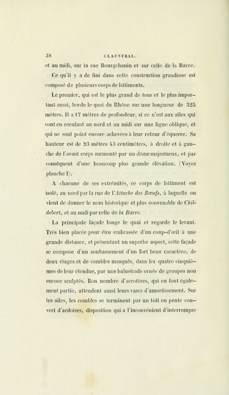 et au midi, sur la rue Bourgchanin et sur celle de la Barre. Ce qu'il y a de fini dans cette construction grandiose est composé de plusieurs corps de bâtiments. Le premier, qui est le plus grand de tous et le plus impor- tant aussi, borde le quai du Rhône sur une longueur de 325 mètres. Il a 17 mètres de profondeur, si ce n'est aux ailes qui vont en reculant au nord et au midi sur une ligne oblique, et qui ne sont point encore achevées à leur retour d'équerre. Sa hauteur est de 23 mètres 43 centimètres, à droite et à gau- che de l'avant corps surmonté par un dôme majestueux, et par conséquent d'une beaucoup plus grande élévation. (Voyez planche I). A chacune de ses extrémités, ce corps de bâtiment est isolé, au nord par la rue de l'Attache des Bœufs, à laquelle on vient de donner le nom historique et plus convenable de Chil- debert, et au midi par celle de la Barre. La principale façade longe le quai et regarde le levant. Très bien placée pour être embrassée d'un coup-d'œil à une grande dislance, et présentant un superbe aspect, cette façade se compose d'un soubassement d'un fort beau caractère, de deux étages et de combles masqués, dans les quatre cinquiè- mes de leur étendue, par une balustrade ornée de groupes non encore sculptés. Bon nombre d'acrotères, qui en font égale- ment partie, attendent aussi leurs vases d'amortissement. Sur les ailes, les combles se terminent par un toit en pente cou- vert d'ardoises, disposition qui a l'inconvénient d'interrompre