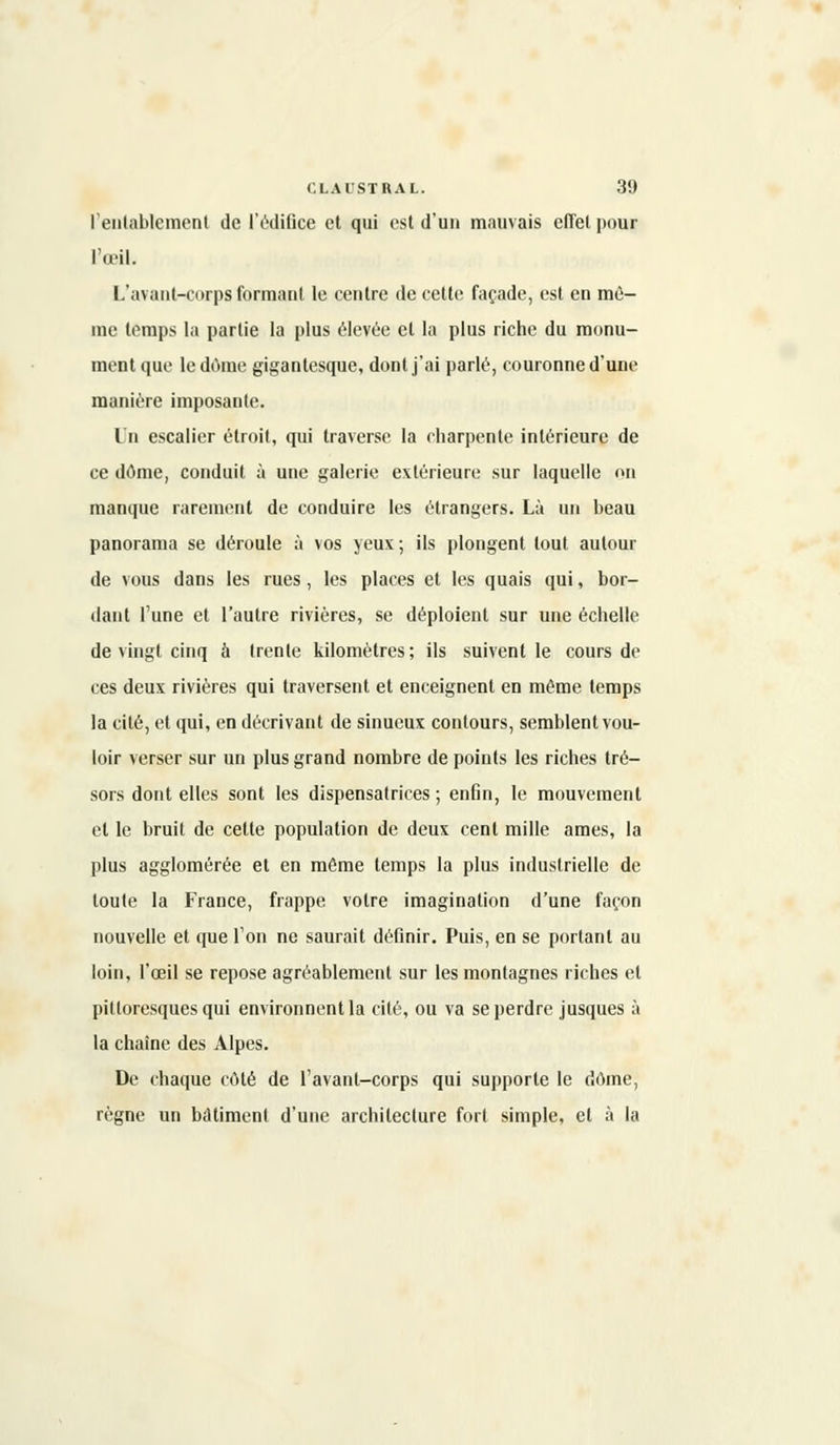 l'entablement de l'édifice et qui est d'un mauvais effet pour l'œil. L'avant-corps formant le centre de cette façade, est en mê- me temps la partie la plus élevée et la plus riche du monu- ment que le dôme gigantesque, dont j'ai parlé, couronne d'une manière imposante. Un escalier étroit, qui traverse la charpente intérieure de ce dôme, conduit à une galerie extérieure sur laquelle on manque rarement de conduire les étrangers. Là un beau panorama se déroule à vos yeux ; ils plongent tout autour de vous dans les rues, les places et les quais qui, bor- dant l'une et l'autre rivières, se déploient sur une échelle de vingt cinq à trente kilomètres; ils suivent le cours de ces deux rivières qui traversent et enceignent en même temps la cité, et qui, en décrivant de sinueux contours, semblent vou- loir verser sur un plus grand nombre de points les riches tré- sors dont elles sont les dispensatrices ; enfin, le mouvement et le bruit de cette population de deux cent mille âmes, la plus agglomérée et en même temps la plus industrielle de toute la France, frappe votre imagination d'une façon nouvelle et que l'on ne saurait définir. Puis, en se portant au loin, l'œil se repose agréablement sur les montagnes riches et pittoresques qui environnent la cité, ou va se perdre jusques à la chaîne des Alpes. De chaque côté de favant-corps qui supporte le dôme, règne un bâtiment d'une architecture fort simple, et à la