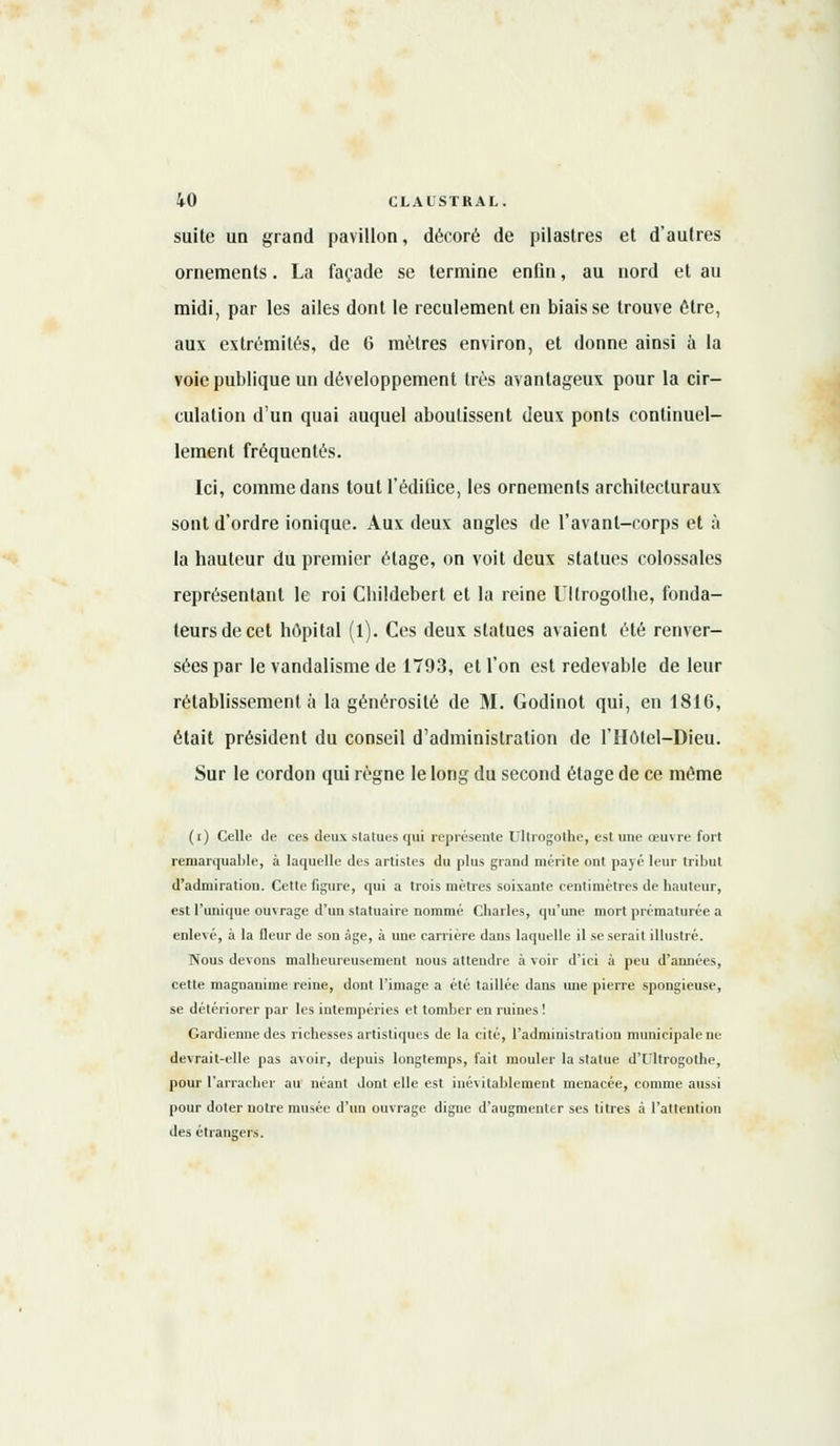 suite un grand pavillon, décoré de pilastres et d'autres ornements. La façade se termine enfin, au nord et au midi, par les ailes dont le reculementen biais se trouve être, aux extrémités, de 6 mètres environ, et donne ainsi à la voie publique un développement très avantageux pour la cir- culation d'un quai auquel aboutissent deux ponts continuel- lement fréquentés. Ici, comme dans tout l'édifice, les ornements architecturaux sont d'ordre ionique. Aux deux angles de l'avant-corps et à la hauteur du premier étage, on voit deux statues colossales représentant le roi Childebert et la reine Ullrogothe, fonda- teurs de cet hôpital (l). Ces deux statues avaient été renver- sées par le vandalisme de 1793, et l'on est redevable de leur rétablissement à la générosité de M. Godinot qui, en 1816, était président du conseil d'administration de l'Hôlel-Dieu. Sur le cordon qui règne le long du second étage de ce même (i) Celle de ces deux statues qui représente Ullrogothe, est une œuvre fort remarquable, à laquelle des artistes du plus grand mérite ont payé leur tribut d'admiration. Cette figure, qui a trois mètres soixante centimètres de hauteur, est l'unique ouvrage d'un statuaire nommé Charles, qu'une mort prématurée a enlevé, à la fleur de son âge, à une carrière dans laquelle il se serait illustré. Nous devons malheureusement nous attendre à voir d'ici à peu d'années, cette magnanime reine, dont l'image a été taillée dans une pierre spongieuse, se détériorer par les intempéries et tomber en ruines ! Gardienne des richesses artistiques de la cité, l'administration municipale ne devrait-elle pas avoir, depuis longtemps, fait mouler la statue dTltrogothe, pour l'arracher au néant dont elle est inévitablement menacée, comme aussi pour doter notre musée d'un ouvrage digne d'augmenter ses titres à l'attention des étrangers.