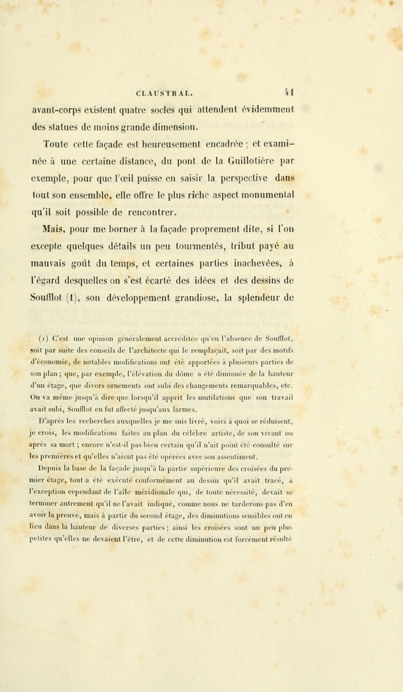 avant-corps existent quatre socles qui attendent évidemment, des statues de moins grande dimension. Toute cette façade est heureusement encadrée ;. et exami- née à une certaine distance, du pont de la Guilloliére par exemple, pour que l'œil puisse en saisir la perspective dans tout son ensemble, elle otTre le plus riche aspect monumental qu'il soit possible de rencontrer. Mais, pour me borner à la façade proprement dite, si l'on excepte quelques détails un peu tourmentés, tribut payé au mauvais goût du temps, et certaines parties inachevées, à l'égard desquelles on s'est écarté des idées et des dessins de Soulïlot (1), son développement grandiose, la splendeur de (i) C'est une opinion généralement accréditée qu'eu l'absence de Soufflot, soit par suite des conseils de l'architecte qui le remplaçait, soit par des motifs d'économie, de notables modifications ont été apportées à plusieurs parties de son plan ; que, par exemple, l'élévation du dôme a été diminuée de la hauteur d'un étage, que divers ornements ont subi des changements remarquables, etc. On va même jusqu'à dire que lorsqu'il apprit les mutilations que son travail avait subi, Soulllot en fut affecté jusqu'aux larmes. D'après les recherches auxquelles je me suis livré, voici à quoi se réduisent, je crois, les modifications faites au plan du célèbre artiste, de son vivant ou après sa mort ; encore n'est-il pas bien certain qu'il n'ait point été consulté sur les premières et qu'elles n'aient pas été opérées avec son assentiment. Depuis la base de la façade jusqu'à la partie supérieure des croisées du pre- mier étage, tout a été exécuté conformément au dessin qu'il avait tracé, à l'exception cependant de l'aile méridionale qui, de toute nécessité, devait se terminer autrement qu'il ne l'avait indiqué, comme nous ne tarderons pas d'en avoir la preuve, mais à partir du second étage, des diminutions sensibles ont eu lieu dans la hauteur de diverses parties ; ainsi les croisées sont un peu plus petites qu'elles ne devaient l'être, et de cette diminution est forcément résulté