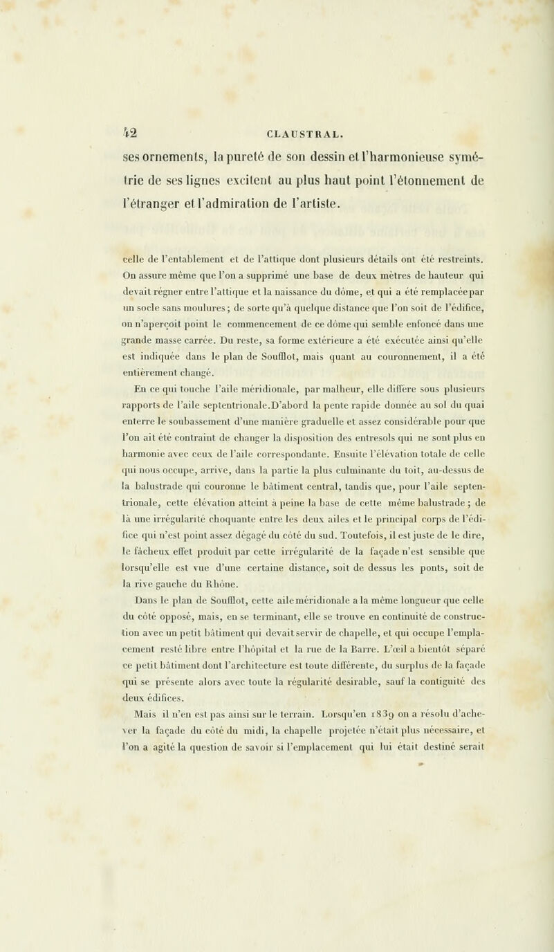 ses ornements, la pureté de son dessin et l'harmonieuse symé- trie de ses lignes excitent au plus haut point l'étonnement de l'étranger et l'admiration de l'artiste. celle de l'entablement et de Pattique dont plusieurs détails ont été restreints. On assure même que l'on a supprimé une base de deux mètres de hauteur qui devait régner entre l'attique et la naissance du dôme, et qui a été remplacée par un socle sans moulures ; de sorte qu'à quelque distance que l'on soit de l'édifice, on n'aperçoit point le commencement de ce dôme qui semble enfoncé dans une grande masse carrée. Du reste, sa forme extérieure a été exécutée ainsi qu'elle est indiquée dans le plan de Soufflot, mais quant au couronnement, il a été entièrement changé. En ce qui touche l'aile méridionale, par malheur, elle diffère sous plusieurs rapports de l'aile septentrionale.D'abord la pente rapide donnée au sol du quai enterre le soubassement d'une manière graduelle et assez considérable pour que l'on ait été contraint de changer la disposition des entresols qui ne sont plus en harmonie avec ceux de l'aile correspondante. Ensuite l'élévation totale de celle qui nous occupe, arrive, dans la partie la plus culminante du toit, au-dessus de la balustrade qui couronne le bâtiment central, tandis que, pour l'aile septen- trionale, cette élévation atteint à peine la base de cette même balustrade ; de là une irrégularité choquante entre les deux ailes et le principal corps de l'édi- fice qui n'est point assez dégagé du côté du sud. Toutefois, il est juste de le dire, le fâcheux effet produit par cette irrégularité de la façade n'est sensible (pie lorsqu'elle est vue d'une certaine distance, soit de dessus les ponts, soit de la rive gauche du Rhône. Dans le plan de SoulDot, cette aile méridionale a la même longueur que celle du côté opposé, mais, en se terminant, elle se trouve en continuité de construc- tion avec un petit bâtiment qui devait servir de chapelle, et qui occupe l'empla- cement resté libre entre l'hôpital et la rue de la Barre. L'œil a bientôt séparé ce petit bâtiment dont l'architecture est toute différente, du surplus de la façade qui se présente alors avec toute la régularité désirable, sauf la contiguité des deux édifices. Mais il n'en est pas ainsi sur le terrain. Lorsqu'en i83g on a résolu d'ache- ver la façade du côté du midi, la chapelle projetée n'était plus nécessaire, et l'on a agité la question de savoir si l'emplacement qui lui était destiné serait