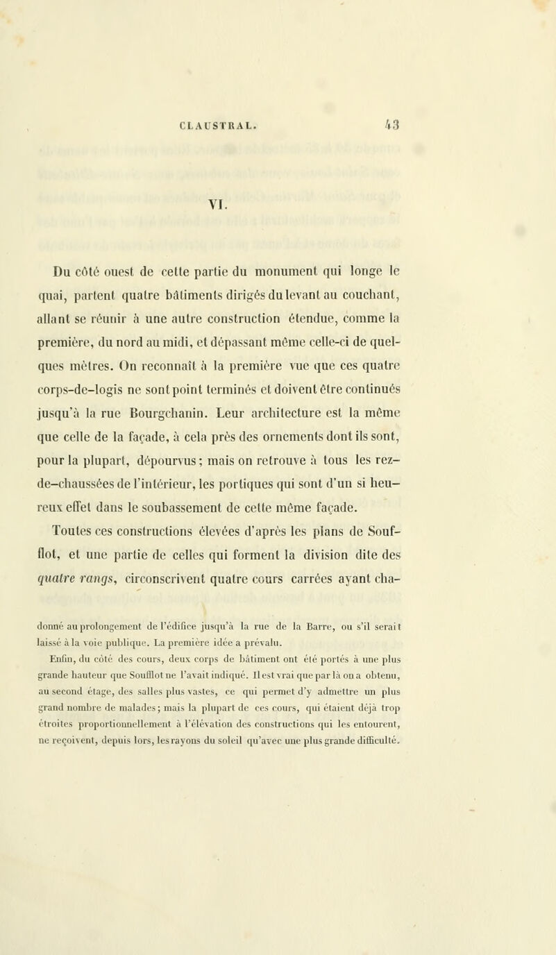 VI. Du côté ouest de cette partie du monument qui longe le quai, parlent quatre bâtiments dirigés du levant au couchant, allant se réunir a une autre construction étendue, comme la première, du nord au midi, et dépassant môme celle-ci de quel- ques mètres. On reconnaît à la première vue que ces quatre corps-de-logis ne sont point terminés et doivent être continués jusqu'à la rue Bourgchanin. Leur architecture est la même que celle de la façade, à cela près des ornements dont ils sont, pour la plupart, dépourvus; mais on retrouve à tous les rez- de-chaussées de l'intérieur, les portiques qui sont d'un si heu- reux effet dans le soubassement de cette même façade. Toutes ces constructions élevées d'après les plans de Souf- flot, et une partie de celles qui forment la division dite des quatre rangs, circonscrivent quatre cours carrées ayant cha- donné au prolongement Je l'édifice jusqu'à la rue de la Barre, ou s'il serait laissé à la voie publique. La première idée a prévalu. Enfin, du coté des cours, deux corps de bâtiment ont élé portés à une plus grande hauteur que Soufllot ne l'avait indiqué. Il est vrai que par là on a obtenu, au second étage, des salles plus vastes, ce qui permet d'y admettre un plus grand nombre de malades ; mais la plupart de ces cours, qui étaient déjà trop étroites proportionnellement à l'élévation des constructions qui les entourent, ne reçoivent, depuis lors, les rayons du soleil qu'avec une plus grande difficulté.