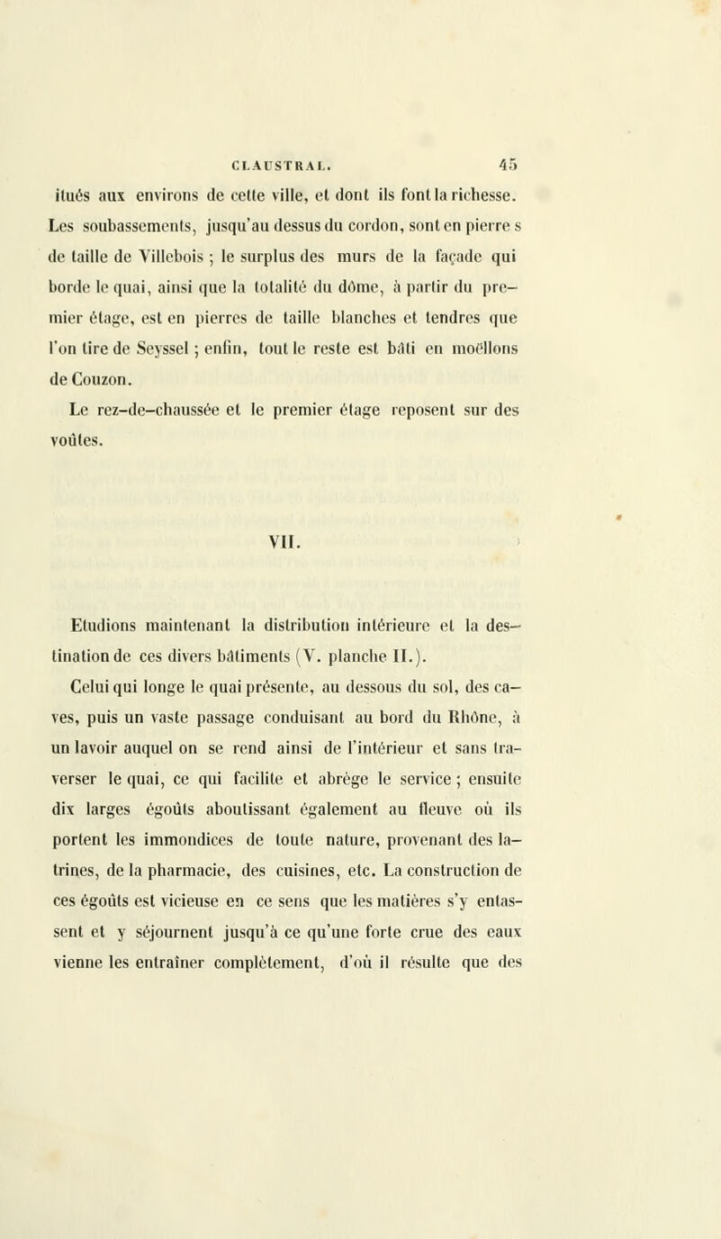 itués aux environs de celle ville, el dont ils font la richesse. Les soubassements, jusqu'au dessus du cordon, sont en pierre s de taille de Villebois ; le surplus des murs de la façade qui borde le quai, ainsi que la totalité du dôme, à partir du pre- mier étage, est en pierres de taille blanches et tendres que l'on lire de Seyssel ; enfin, tout le reste est biiti en moellons deCouzon. Le rez-de-chanssée et le premier étage reposent sur des voûtes. VII. Etudions maintenant la distribution intérieure el la des- tination de ces divers bâtiments (V. planche IL). Celui qui longe le quai présente, au dessous du sol, des ca- ves, puis un vaste passage conduisant au bord du Rhône, à un lavoir auquel on se rend ainsi de l'intérieur et sans tra- verser le quai, ce qui facilite et abrège le service ; ensuite dix larges égoùts aboutissant également au fleuve où ils portent les immondices de toute nature, provenant des la- trines, de la pharmacie, des cuisines, etc. La construction de ces égoûts est vicieuse en ce sens que les matières s'y entas- sent et y séjournent jusqu'à ce qu'une forte crue des eaux vienne les entraîner complètement, d'où il résulte que des