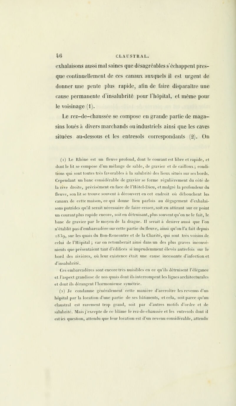 exhalaisons aussi mal saines que désagréables s'échappent pres- que continuellement de ces canaux auxquels il est urgent de donner une pente plus rapide, afin de faire disparaître une cause permanente d'insalubrité pour l'hôpital, et môme pour le voisinage (1). Le rez-de-chaussée se compose en grande partie de maga- sins loués à divers marchands ou industriels ainsi que les caves situées au-dessous et les entresols correspondants (2). On (i) Le Rhône est un fleuve profond, dont le courant est libre et rapide, et dont le lit se compose d'un mélange de sable, de gravier et de cailloux ; condi- tions qui sont toutes très favorables à la salubrité des lieux situés sur ses bords. Cependant un banc considérable de gravier se forme régulièrement du coté de la rive droite, précisément en face de l'Hôtel-Dieu, et malgré la profondeur du fleuve, son lit se trouve souvent à découvert en cet endroit où débouchent les canaux de cette maison, ce qui donne lieu parfois au dégagement d'exhalai- sons putrides qu'il serait nécessaire de faire cesser, soit.en attirant sur ce point un courant plus rapide encore, soit en détruisant, plus souvent qu'on ne le fait, le banc de gravier par le moyen de la drague. Il serait à désirer aussi que l'on n'établit pas d'embarcadère sur cette partie du fleuve, ainsi qu'on l'a fait depuis i83t), sur les quais du Bon-Rencontre et de la Charité, qui sont très voisins de celui de l'Hôpital ; car on retomberait ainsi dans un des plus graves inconvé- nients que présentaient tant d'édifices si imprudemment élevés autrefois sur le bord des rivières, oit leur existence était une cause incessante d'infection et d'insalubrité. Ces embarcadères sont encore très nuisibles en ce qu'ils détruisent l'élégance et l'aspect grandiose de nos quais dont ils interrompent les lignes architecturales et dont ils dérangent l'harmonieuse symétrie. (2) Je condamne généralement cette manière d'accroître les revenus d'un hôpital par la location d'une partie de ses bâtiments, et cela, soit parce qu'un claustral est rarement trop grand, soit par d'autres motifs d'ordre et de salubrité. Mais j'excepte de ce blâme le rez-de-chaussée et les entresols dont il est ici question, attendu que leur location est d'un revenu considérable, attendu