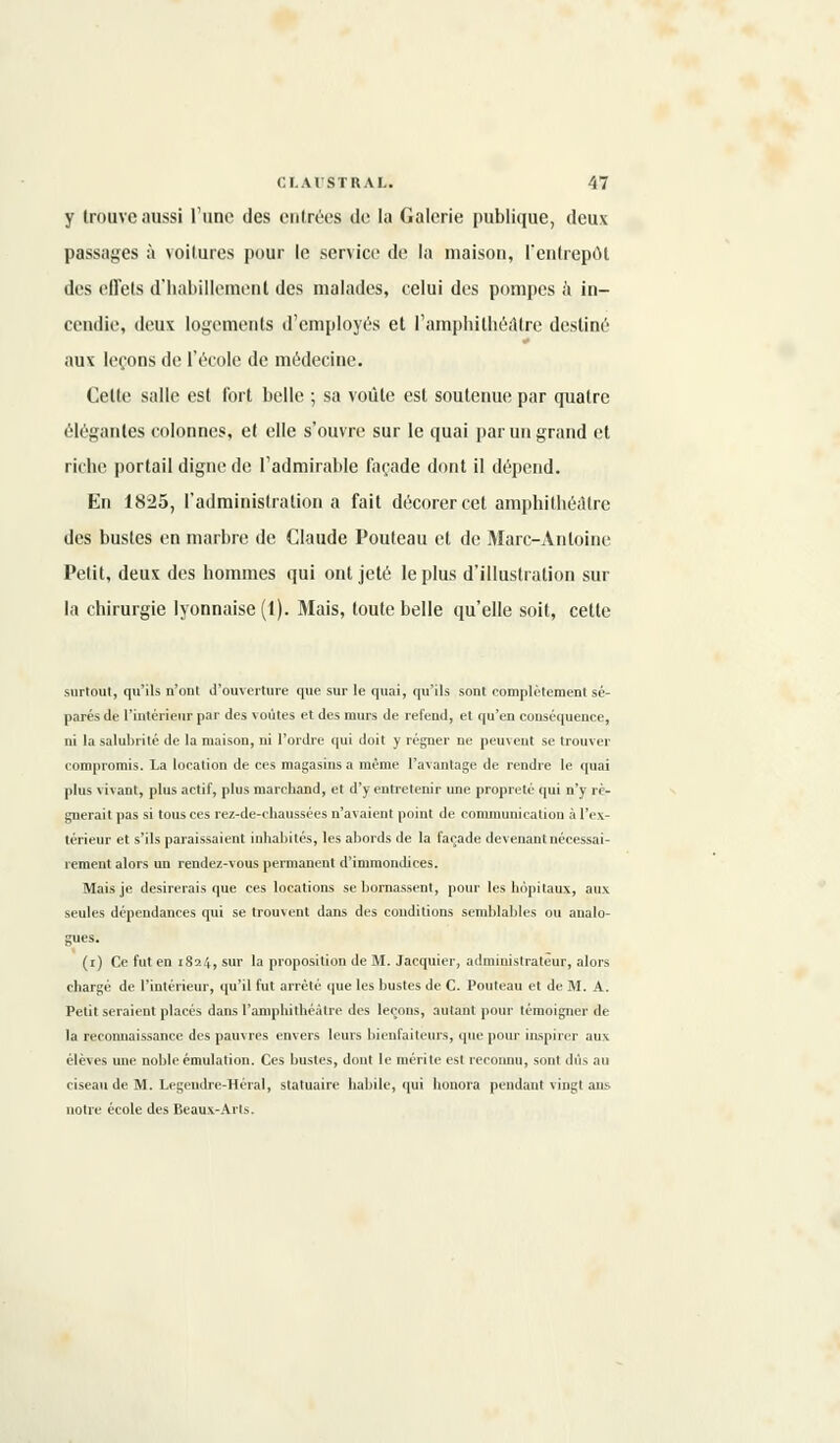 y trouve aussi l'une des entrées de la Galerie publique, deux passages à voilures pour le service de la maison, l'entrepôt des effets d'habillement des malades, celui des pompes à in- cendie, deux logements d'employés et l'amphithéâtre destiné aux leçons de l'école de médecine. Celte salle est fort belle ; sa voûle est soutenue par quatre élégantes colonnes, et elle s'ouvre sur le quai par un grand et riche portail digne de l'admirable façade dont il dépend. En 1825, l'administration a fait décorer cet amphithéâtre des busles en marbre de Claude Pouteau et de Marc-Antoine Petit, deux des hommes qui ont jeté le plus d'illustration sur la chirurgie lyonnaise (1). Mais, toute belle qu'elle soit, celle surtout, qu'ils n'ont d'ouverture que sur le quai, qu'ils sont complètement sé- parés de l'intérieur par des voûtes et des murs de refend, et qu'en conséquence, ni la salubrité de la maison, ni l'ordre qui tloit y régner ne peuvent se trouver compromis. La location de ces magasins a même l'avantage de rendre le quai plus vivant, plus actif, plus marchand, et d'y entretenir une propreté qui n'y ré- gnerait pas si tous ces rez-de-chaussées n'avaient point de communication à l'ex- térieur et s'ils paraissaient inhabités, les abords de la façade devenant nécessai- rement alors un rendez-vous permanent d'immondices. Mais je désirerais que ces locations se bornassent, pour les hôpitaux, aux seules dépendances qui se trouvent dans des conditions semblables ou analo- gues. (i) Ce fut en 1824, sur la proposition de M. Jacquier, administrateur, alors chargé de l'intérieur, qu'il fut arrêté que les bustes de C. Pouteau et de M. A. Petit seraient placés dans l'amphithéâtre des leçons, autant pour témoigner de la reconnaissance des pauvres envers leurs bienfaiteurs, que pour inspirer aux élèves une noble émulation. Ces bustes, dont le mérite est reconnu, sont dûs au ciseau de M. Legeudre-Héral, statuaire habile, qui honora pendant vingt ans notre école des Beaux-Arts.
