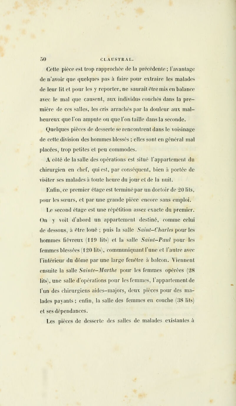 Cette pièce est trop rapprochée de la précédente; l'avantage de n'avoir que quelques pas à faire pour extraire les malades de leur lit et pour les y reporter, ne saurait être mis en balance avec le mal que causent, aux individus couchés dans la pre- mière de ces salles, les cris arrachés par la douleur aux mal- heureux que l'on ampute ou que l'on taille dans la seconde. Quelques pièces de desserte se rencontrent dans le voisinage de cette division des hommes blessés ; elles sont en général mal placées, trop petites et peu commodes. A coté de la salle des opérations est situé l'appartement du chirurgien en chef, qui est, par conséquent, bien à portée de visiter ses malades à toute heure du jour et de la nuit. Enfin, ce premier étage est terminé par un dortoir de 20 lits, pour les sœurs, et par une grande pièce encore sans emploi. Le second étage est une répétition assez exacte du premier. On y voit d'abord un appartement destiné, comme celui de dessous, à être loué ; puis la salle Saint-Charles pour les hommes fiévreux (119 lits) et la salle Saint-Paul pour les femmes blessées (120 lits), communiquant l'une et l'autre avec l'intérieur du dôme par une large fenêtre à balcon. Viennent ensuite la salle Sainte-Marthe pour les femmes opérées (28 lits), une salle d'opérations pour les femmes, l'appartement de l'un des chirurgiens aides-majors, deux pièces pour des ma- lades payants; enfin, la salle des femmes en couche (38 lits) et ses dépendances. Les pièces de desserte des salles de malades existantes à