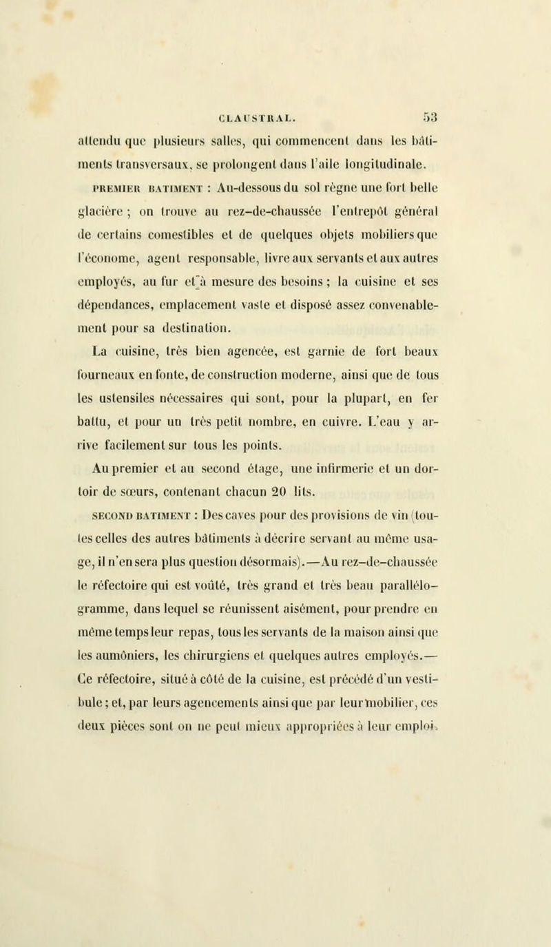 attendu que plusieurs salles, qui commencent dans les bàti- inenls transversaux, se prolongent dans l'aile longitudinale. PREMIER BATIMENT : Au-dessousdu sol règne une l'oit belle glacière ; on trouve au rez-de-chaussée l'entrepôt général de certains comestibles et de quelques objets mobiliers que l'économe, agent responsable, livre aux servants et aux autres employés, au fur el'à mesure des besoins ; la cuisine et ses dépendances, emplacement vaste et disposé assez convenable- ment pour sa destination. La cuisine, très bien agencée, est garnie de fort beaux fourneaux en fonte, de construction moderne, ainsi que de tous les ustensiles nécessaires qui sont, pour la plupart, en fer battu, et pour un très petit, nombre, en cuivre. L'eau y ar- rive facilement sur tous les points. Au premier et au second étage, une infirmerie et un dor- toir de sœurs, contenant chacun 20 lits. second bâtiment : Des caves pour des provisions de vin (tou- tes celles des autres bâtiments à décrire servant au mémo usa- ge, il n'en sera plus question désormais).—Au rez-de-chaussée le réfectoire qui est voûté, très grand et très beau parallélo- gramme, dans lequel se réunissent aisément, pour prendre en même temps leur repas, tous les servants de la maison ainsi que les aumôniers, les chirurgiens et quelques autres employés.— Ce réfectoire, situé à côté de la cuisine, est précédé d'un vesti- bule ; et, par leurs agencements ainsi que par leurmobilier, ces deux pièces sont on ne peut mieux appropriées à leur emploi.
