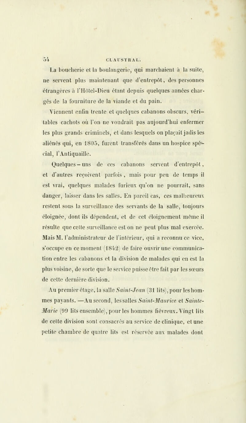 La boucherie el la boulangerie, qui marchaient à la suile, ne servent plus maintenant que d'entrepôt, des personnes étrangères à l'Hôtel-Dieu étant depuis quelques années char- gés de la fourniture de la viande et du pain. Viennent enfin trente et quelques cabanons obscurs, véri- tables cachots où l'on ne voudrait pas aujourd'hui enfermer les plus grands criminels, et dans lesquels on plaçait jadis les aliénés qui, en 1805, furent transférés dans un hospice spé- cial, l'Antiquaille. Quelques-uns de ces cabanons servent d'entrepôt, et d'autres reçoivent parfois , mais pour peu de temps il est vrai, quelques malades furieux qu'on ne pourrait, sans danger, laisser dans les salles. En pareil cas, ces malheureux restent sous la surveillance des servants de la salle, toujours éloignée, dont ils dépendent, et de cet éloigncment même il résulte que celte surveillance est on ne peut plus mal exercée. Mais M. l'administrateur de l'intérieur, qui a reconnu ce vice, s'occupe en ce moment (1842) de faire ouvrir une communica- tion entre les cabanons et la division de malades qui en est la plus voisine, de sorte que le service puisse être fait par les sœurs de cette dernière division. Au premier étage, la salle Saint-Jean (31 lits), pour les hom- mes payants. —Au second, les salles Saint-Maurice et Sainte- Marie (99 lits ensemble), pour les hommes fiévreux. Vingt lils de celte division sont consacrés au service de clinique, et une petite chambre de quatre lits est réservée aux malades dont