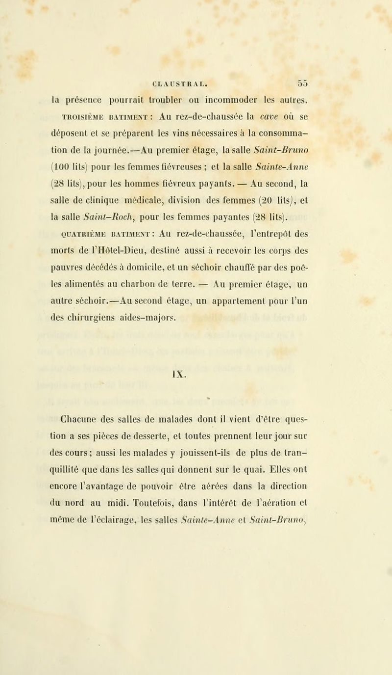 CLAUSTRAL. ,r).r> la présence pourrait troubler ou incommoder les autres. troisième bâtiment : Au rez-de-chaussée la cave où se déposent et se préparent les vins nécessaires à la consomma- tion de la journée.—Au premier étage, la salle Saint-Bruno (100 lits) pour les femmes fiévreuses ; et la salle Sainte-Anne (28 lits), pour les hommes fiévreux payants. — Au second, la salle de clinique médicale, division des femmes (20 lilsj, et la salle Saint-Rock-, pour les femmes payantes (28 lits). quatrième bâtiment : Au rez-de-chaussée, l'entreprit des morts de l'Hôtel-Dieu, destiné aussi à recevoir les corps des pauvres décédés à domicile, et un séchoir chauffé par des poê- les alimentés au charbon de terre. — Au premier étage, un autre séchoir.—Au second étage, un appartement pour l'un des chirurgiens aides-majors. IX. Chacune des salles de malades dont il vient d'être ques- tion a ses pièces de desserte, et toutes prennent leur jour sur des cours ; aussi les malades y jouissent-ils de plus de tran- quillité que dans les salles qui donnent sur le quai. Elles ont encore l'avantage de pouvoir être aérées dans la direction du nord au midi. Toutefois, dans l'intérêt de l'aération et même de l'éclairage, les salles Sainte-Anne et Saint-Bruno.,