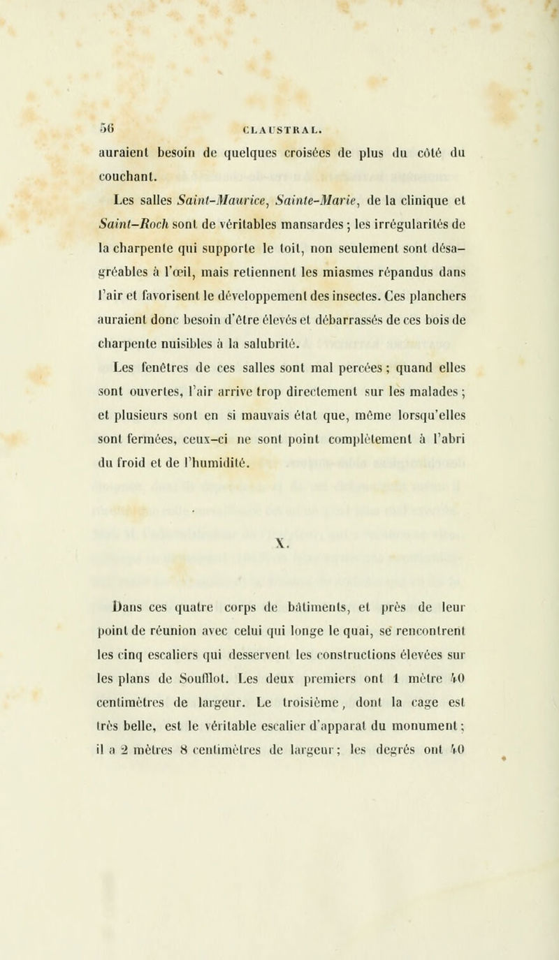auraient besoin de quelques croisées de plus du côté du couchant. Les salles Saint-Maurice, Sainte-Marie, de la clinique et Saint-Roch sont de véritables mansardes ; les irrégularités de la charpente qui supporte le toit, non seulement sont désa- gréables à l'œil, mais retiennent les miasmes répandus dans l'air et favorisent le développement des insectes. Ces planchers auraient donc besoin d'être élevés et débarrassés de ces bois de charpente nuisibles à la salubrité. Les fenêtres de ces salles sont mal percées ; quand elles sont ouvertes, l'air arrive trop directement sur les malades ; et plusieurs sont en si mauvais étal que, même lorsqu'elles sont fermées, ceux-ci ne sont point complètement à l'abri du froid et de l'humidité. Dans ces quatre corps de bâtiments, et près de leur point de réunion avec celui qui longe le quai, se rencontrent les cinq escaliers qui desservent les constructions élevées sur les plans de Soufflot. Les deux premiers ont 1 mètre M centimètres de largeur. Le troisième, dont la cage est très belle, est le véritable escalier d'apparat du monument ; il a 2 mètres 8 centimètres de largeur ; les degrés ont 40