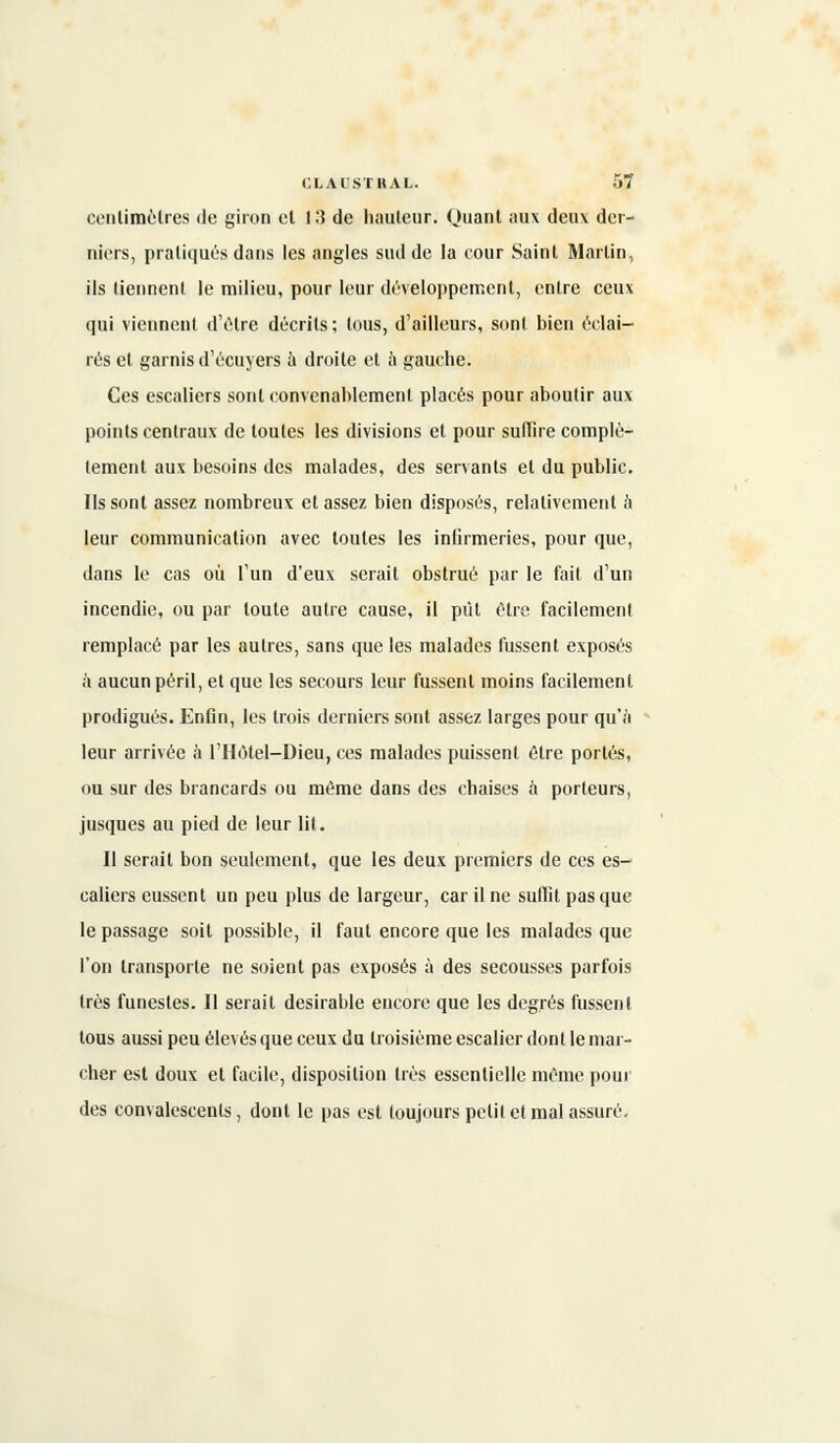 centimètres de giron et 13 de hauteur. Quant aux deux der- niers, pratiqués dans les angles sud de la cour Saint Martin, ils liennenl le milieu, pour leur développement, entre ceux qui viennent d'être décrits; tous, d'ailleurs, sont bien éclai- rés et garnis d'écuyers à droite et à gauche. Ces escaliers sont convenablement placés pour aboutir aux points centraux de toutes les divisions et pour suffire complè- tement aux besoins des malades, des servants et du public. Ils sont assez nombreux et assez bien disposés, relativement à leur communication avec toutes les infirmeries, pour que, dans le cas où l'un d'eux serait obstrué par le fait d'un incendie, ou par toute autre cause, il pût être facilement remplacé par les autres, sans que les malades fussent exposés à aucun péril, et que les secours leur fussent moins facilement prodigués. Enfin, les trois derniers sont assez larges pour qu'à leur arrivée a l'Hôtel-Dieu, ces malades puissent être portés, ou sur des brancards ou même dans des chaises à porteurs, jusques au pied de leur lit. Il serait bon seulement, que les deux premiers de ces es- caliers eussent un peu plus de largeur, car il ne suffit pas que le passage soit possible, il faut encore que les malades que l'on transporte ne soient pas exposés à des secousses parfois très funestes. Il serait désirable encore que les degrés fussent tous aussi peu élevés que ceux du troisième escalier dont le mar- cher est doux et facile, disposition très essentielle même pour des convalescents, dont le pas est toujours petil et mal assuré.