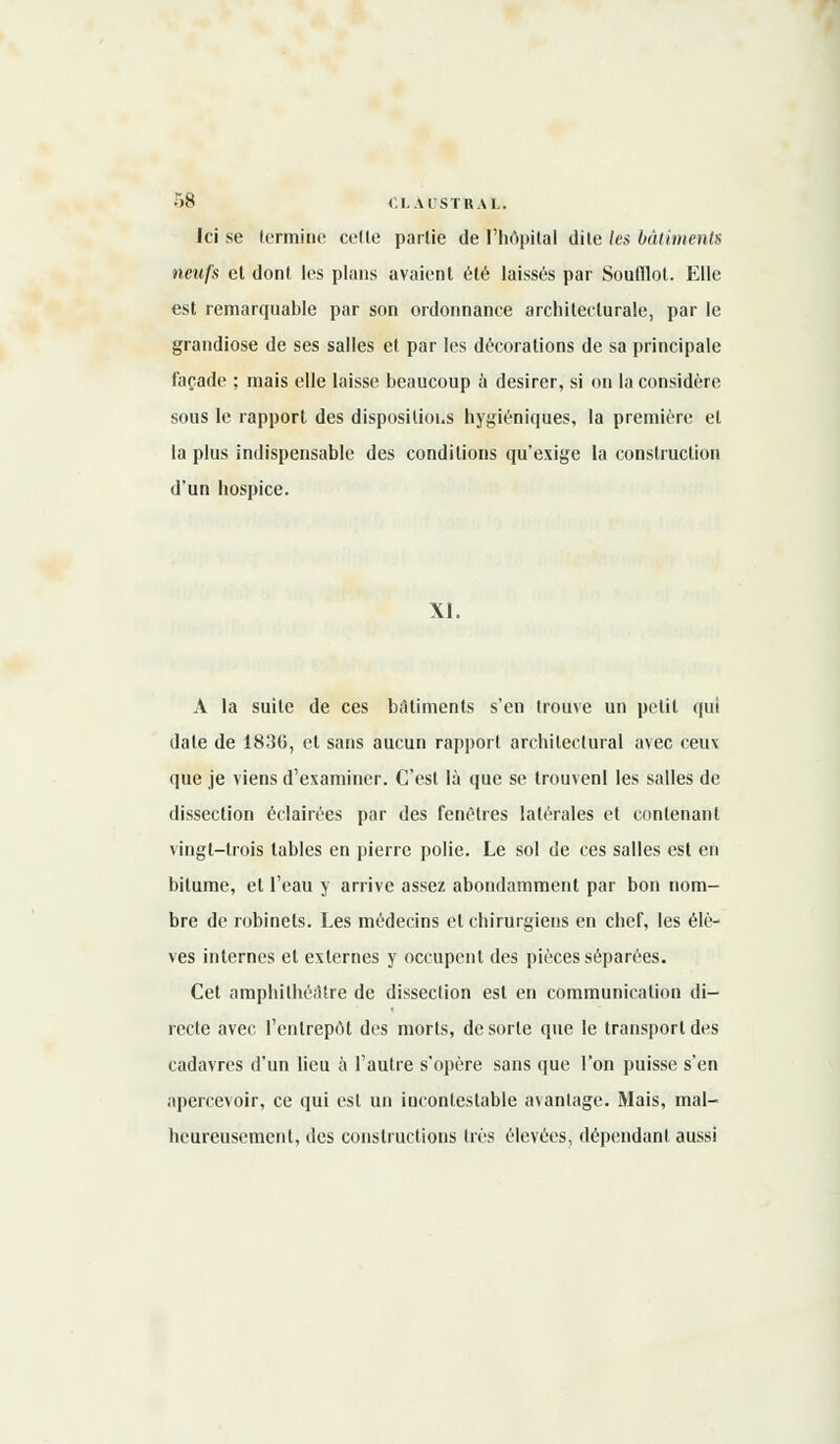 Ici se termine cette partie de l'hôpital dite les bâtiments neufs et dont les plans avaient été laissés par Soufflet. Elle est remarquable par son ordonnance architecturale, par le grandiose de ses salles et par les décorations de sa principale façade ; mais elle laisse beaucoup à désirer, si on la considère sous le rapport des dispositions hygiéniques, la première et la plus indispensable des conditions qu'exige la construction d'un hospice. XI. A la suite de ces bâtiments s'en trouve un petit qui date de 1830, et sans aucun rapport architectural avec ceux que je viens d'examiner. C'est là que se trouvenl les salles de dissection éclairées par des fenêtres latérales et contenant vingt-trois tables en pierre polie. Le sol de ces salles est en bitume, et l'eau y arrive assez abondamment par bon nom- bre de robinets. Les médecins et chirurgiens en chef, les élè- ves internes et externes y occupent des pièces séparées. Cet amphithéâtre de dissection est en communication di- recte avec l'entrepôt dos morts, de sorte que le transport des cadavres d'un lieu à l'autre s'opère sans que l'on puisse s'en apercevoir, ce qui est un incontestable avantage. Mais, mal- heureusement, des constructions très élevées, dépendant aussi