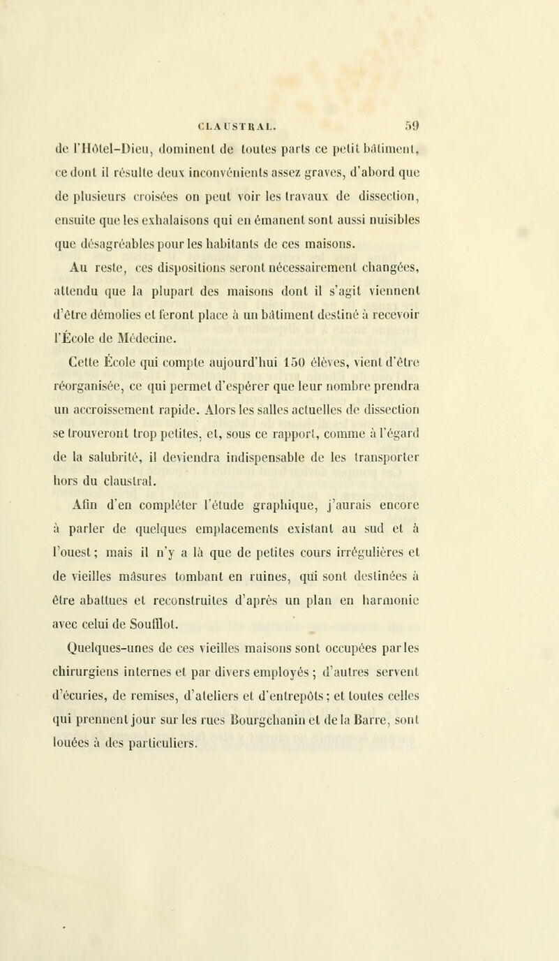 de l'Hôlel-Dieu, dominent de toutes parts ce petit bâtiment, ce dont il résulte deux inconvénients assez graves, d'abord que de plusieurs croisées on peut voir les travaux de dissection, ensuite que les exhalaisons qui en émanent sont aussi nuisibles que désagréables pour les habitants de ces maisons. Au reste, ces dispositions seront nécessairement changées, attendu tpie la plupart des maisons dont il s'agit viennent d'être démolies et feront place à un bâtiment destiné à recevoir l'École de Médecine. Cette École qui compte aujourd'hui 150 élèves, vient d'être réorganisée, ce qui permet d'espérer que leur nombre prendra un accroissement rapide. Alors les salles actuelles de dissection se trouveront trop petites, et, sous ce rapport, comme à l'égard de la salubrité, il deviendra indispensable de les transporter hors du claustral. Afin d'en compléter l'étude graphique, j'aurais encore à parler de quelques emplacements existant au sud et à l'ouest ; mais il n'y a là que de petites cours irrégulières et de vieilles masures tombant en ruines, qui sont destinées à être abattues et reconstruites d'après un plan en harmonie avec celui de Soulïlot. Quelques-unes de ces vieilles maisons sont occupées parles chirurgiens internes et par divers employés ; d'autres servent d'écuries, de remises, d'ateliers et d'entrepôts; et toutes celles qui prennent jour sur les rues Bourgchanin et de la Barre, sont louées à des particuliers.