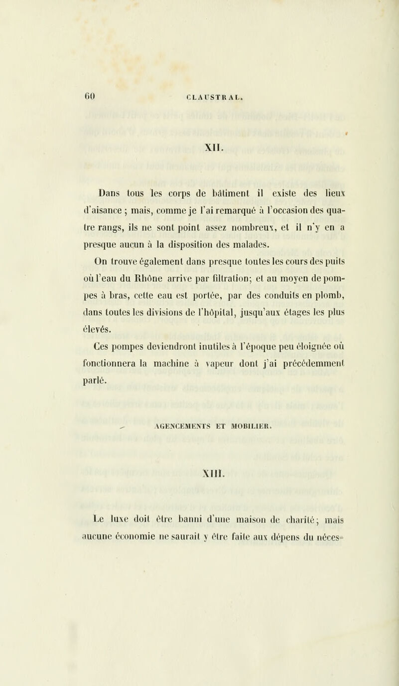 XII. Dans tous les corps de bâtiment il existe des lieux d'aisance ; mais, comme je l'ai remarqué à l'occasion des qua- tre rangs, ils ne sont point assez nombreux, et il n'y en a presque aucun à la disposition des malades. On trouve également dans presque toutes les cours des puils où l'eau du Rhône arrive par filtration; et au moyen de pom- pes à bras, cette eau est portée, par des conduits en plomb, dans toutes les divisions de l'hôpital, jusqu'aux étages les plus élevés. Ces pompes deviendront inutiles à l'époque peu éloignée où fonctionnera la machine à vapeur dont j'ai précédemmenl parlé. AGENCEMENTS ET MOBILIER. XIII. Le luxe doit être banni d'une maison de charité; mais aucune économie ne saurait y être faite aux dépens du néces-