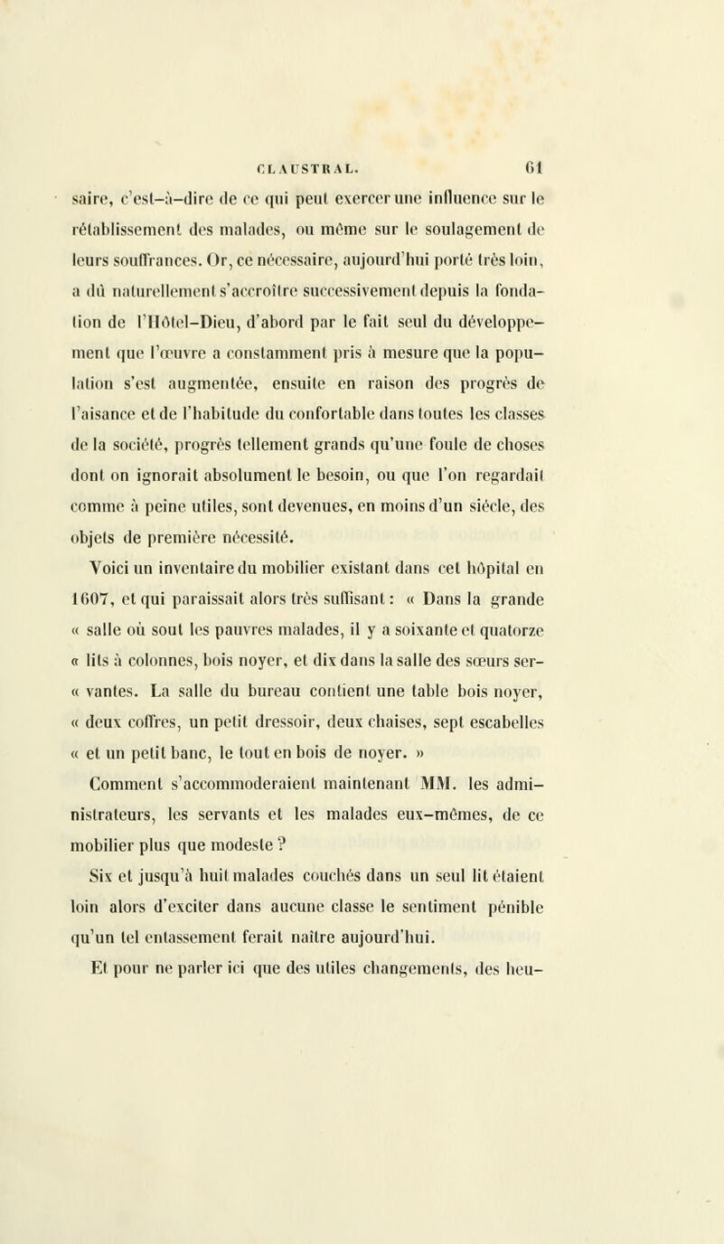 saire, c'est-à-dire de ce qui peul exercer une influence sur le rétablissement des malades, ou même sur le soulagement de leurs souffrances. Or, ce nécessaire, aujourd'hui porté très loin, a dû naturellement s'accroître successivement depuis la fonda- lion de l'Hôtel-Dieu, d'abord par le fait seul du développe- ment que l'œuvre a constamment pris à mesure que la popu- lation s'est augmentée, ensuite en raison des progrès de l'aisance et de l'habitude du confortable dans toutes les classes de la société, progrès tellement grands qu'une foule de choses dont on ignorait absolument le besoin, ou que l'on regardail comme à peine utiles, sont devenues, en moins d'un siècle, des objets de première nécessité. Voici un inventaire du mobilier existant dans cet hôpital en 1007, et qui paraissait alors très suffisant : « Dans la grande « salle où sout les pauvres malades, il y a soixante et quatorze « lits à colonnes, bois noyer, et dix dans la salle des sœurs ser- « vantes. La salle du bureau contient une table bois noyer, « deux coffres, un petit dressoir, deux chaises, sept escabelles « et un petit banc, le tout en bois de noyer. » Comment s'accommoderaient maintenant MM. les admi- nistrateurs, les servants et les malades eux-mêmes, de ce mobilier plus que modeste ? Six et jusqu'à huit malades couchés dans un seul lit étaient loin alors d'exciter dans aucune classe le sentiment pénible qu'un tel entassement ferait naître aujourd'hui. Et pour ne parler ici que des utiles changements, des heu-