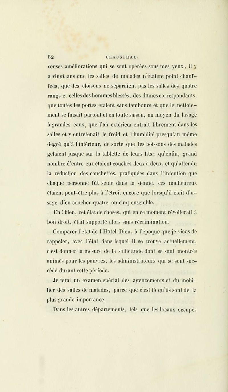 reuses améliorations qui se sont opérées sous mes yeux, il y a vingt ans que les salles de malades n'étaient point chauf- fées, que des cloisons ne séparaient pas les salles des quatre rangs et celles des hommes blessés, des dômes correspondants, que toutes les portes étaient sans tambours et que le nettoie- ment se faisait partout et en toute saison, au moyen du lavage à grandes eaux, que l'air extérieur entrait librement dans les salles et y entretenait le froid et l'humidité presqu'au même degré qu'à l'intérieur, de sorte que les boissons des malades gelaient jusque sur la tablette de leurs lits; qu'enfin, grand nombre d'entre eux étaient couchés deux à deux, et qu'attendu la réduction des couchettes, pratiquées dans l'intention que chaque personne fût seule dans la sienne, ces malheureux étaient peut-être plus à l'étroit encore que lorsqu'il était d'u- sage d'en coucher quatre ou cinq ensemble. Eh ! bien, cet état de choses, qui en ce moment révolterait à bon droit, était supporté alors sans récrimination. Comparer l'état de l'Hôtel-Dieu, à l'époque que je viens de rappeler, avec l'étal dans lequel il se trouve actuellement, c'est donner la mesure de la sollicitude dont se sont montrés animés pour les pauvres, les administrateurs qui se sont suc- cédé durant cette période. Je ferai un examen spécial des agencements et du mobi- lier des salles de malades, parce que c'est là qu'ils sont de la plus grande importance. Dans les autres déparlements, tels que les locaux occupés