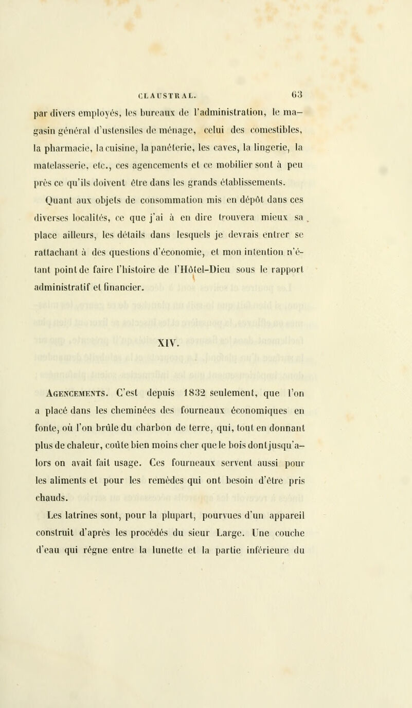 par divers employés, les bureaux de L'administration, le ma- gasin général d'ustensiles de ménage, celui des comestibles, la pharmacie, la cuisine, lapanéterie, les caves, la lingerie, la matelasserie, etc., ces agencements et ce mobilier sont à peu près ce qu'ils doivent être dans les grands établissements. Quant aux objets de consommation mis en dépôt dans ces diverses localités, ce que j'ai à en dire trouvera mieux sa place ailleurs, les détails dans lesquels je devrais entrer se rattachant à des questions d'économie, et mon intention n'é- tant point de faire l'histoire de l'Hôtel-Dieu sous le rapport administratif et financier. XIV. Agencements. C'est depuis 1832 seulement, que l'on a placé dans les cheminées des fourneaux économiques en fonte, où l'on brûle du charbon de terre, qui, tout en donnant plus de chaleur, coûte bien moins cher que le bois dont jusqu'a- lors on avait fait usage. Ces fourneaux servent aussi poul- ies aliments et pour les remèdes qui ont besoin d'être pris chauds. Les latrines sont, pour la plupart, pourvues d'un appareil construit d'après les procédés du sieur Large. Une couche d'eau qui régne entre la lunette et la partie inférieure du