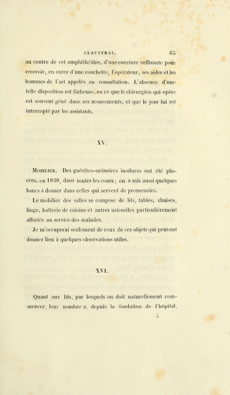 au centre de cet amphithéâtre, d'une enceinte suffisante pour recevoir, en outre d'une couchette, l'opérateur, ses aides et les hommes de l'art appelés en consultation. L'absence d'une telle disposition est fâcheuse, en ce (pie le chirurgien qui opère est souvent gène dans ses mouvements, et que le jour lui est intercepté par les assistants. XV. Mobilier. Des guériles-urinoires inodores ont été pla- cées, en 1838 ; dans toutes les cours ; on a mis aussi quelques bancs à dossier dans celles qui servent de promenoirs. Le mobilier des salles se compose de lits, tables, chaises, linge, batterie de cuisine et autres ustensiles particulièrement affectés au service des malades. Je m'occuperai seulement de ceux de ces objets qui peuvent donner lieu à quelques observations utiles. XVI. Quant aux lits, par lesquels on doit naturellement com- mencer, leur nombre a, depuis la fondation de l'hôpital,