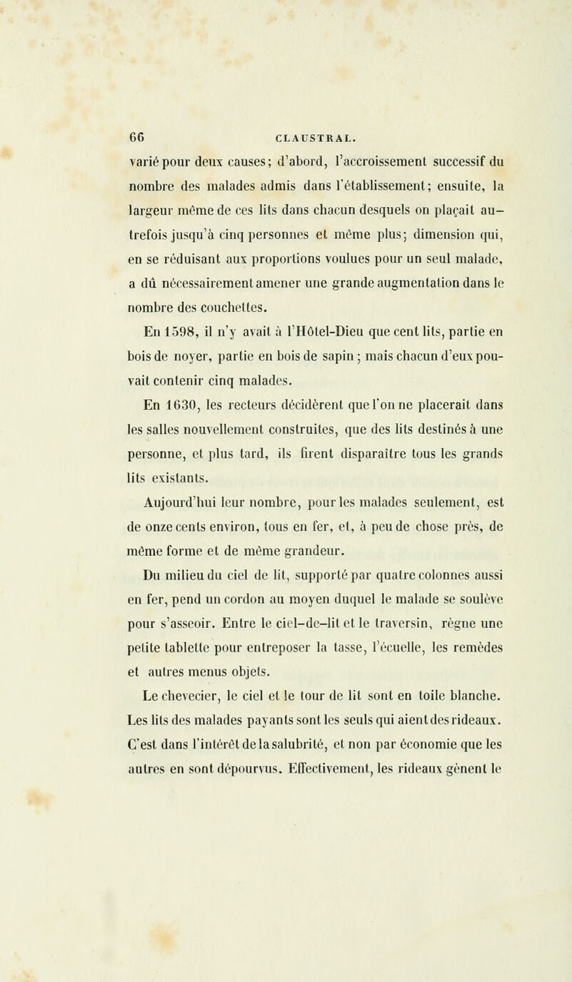 varié pour deux causes; d'abord, l'accroisseraenl successif du nombre des malades admis dans l'établissement; ensuite, la largeur même de ces lits dans chacun desquels on plaçait au- trefois jusqu'à cinq personnes et même plus; dimension qui, en se réduisant aux proportions voulues pour un seul malade, a dû nécessairement amener une grande augmentation dans le nombre des couchettes. En 1598, il n'y avait à l'Hôtel-Dieu que cent lits, partie en bois de noyer, partie en bois de sapin ; mais chacun d'eux pou- vait contenir cinq malades. En 1630, les recteurs décidèrent que l'on ne placerait dans les salles nouvellement construites, que des lits destinés à une personne, et plus tard, ils firent disparaître tous les grands lits existants. Aujourd'hui leur nombre, pour les malades seulement, est de onze cents environ, tous en fer, et, à peu de chose près, de même forme et de même grandeur. Du milieu du ciel de lit, supporté par quatre colonnes aussi en fer, pend un cordon au moyen duquel le malade se soulève pour s'asseoir. Entre le ciel—de—lit et le traversin, règne une petite tablette pour entreposer la tasse, l'écuelle, les remèdes et autres menus objets. Le chevecier, le ciel et le tour de lit sont en toile blanche. Les lits des malades payants sont les seuls qui aientdesrideaux. C'est dans l'intérêt de la salubrité, et non par économie que les autres en sont dépourvus. Effectivement, les rideaux gênent le
