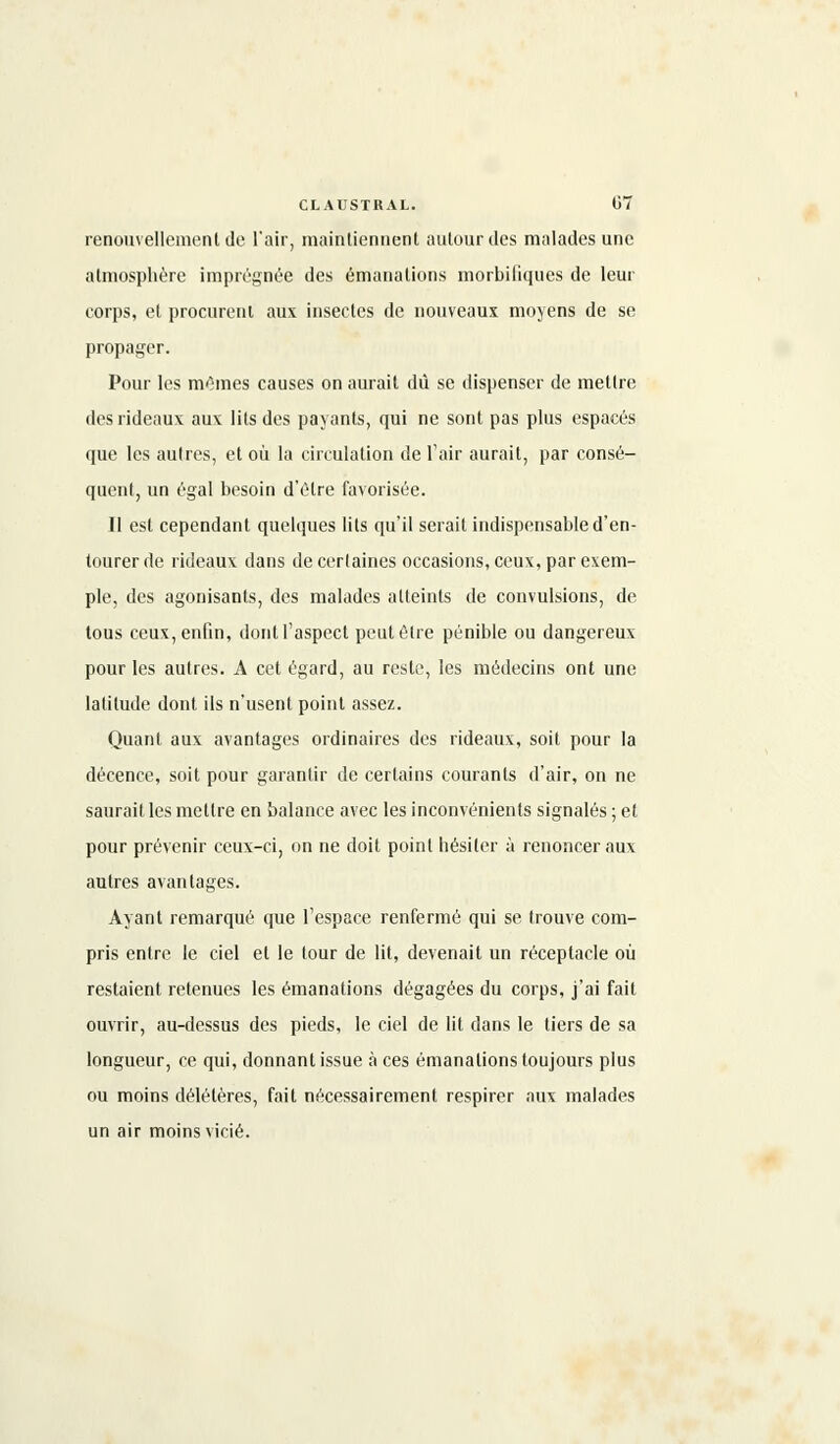renouvellement de l'air, maintiennent autour des malades une atmosphère imprégnée des émanations morbiliques de leur corps, et procurent aux insectes de nouveaux moyens de se propager. Pour les mêmes causes on aurait dû se dispenser de mettre des rideaux aux lits des payants, qui ne sont pas plus espacés que les autres, et où la circulation de l'air aurait, par consé- quent, un égal besoin d'être favorisée. Il est cependant quelques lits qu'il serait indispensable d'en- tourer de rideaux dans de certaines occasions, ceux, par exem- ple, des agonisants, des malades atteints de convulsions, de tous ceux, enfin, dont l'aspect peut être pénible ou dangereux pour les autres. A cet égard, au reste, les médecins ont une latitude dont ils n'usent point assez. Quant aux avantages ordinaires des rideaux, soit pour la décence, soit pour garantir de certains courants d'air, on ne saurait les mettre en balance avec les inconvénients signalés ; et pour prévenir ceux-ci, on ne doit point hésiter à renoncer aux autres avantages. Ayant remarqué que l'espace renfermé qui se trouve com- pris entre le ciel et le tour de lit, devenait un réceptacle où restaient retenues les émanations dégagées du corps, j'ai fait ouvrir, au-dessus des pieds, le ciel de lit dans le tiers de sa longueur, ce qui, donnant issue à ces émanations toujours plus ou moins délétères, fait nécessairement respirer aux malades un air moins vicié.