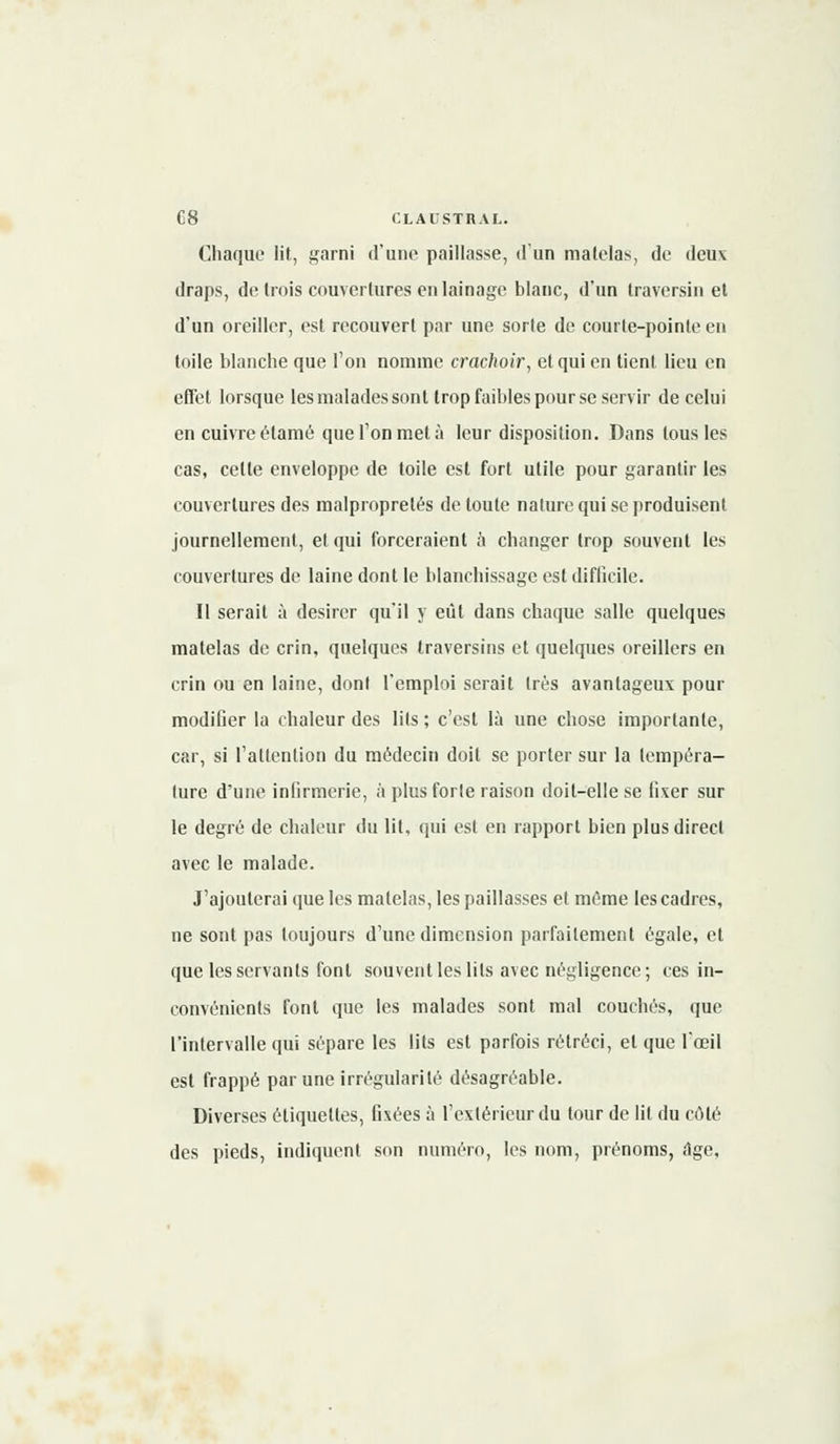 Chaque lit, garni d'une paillasse, d'un matelas, de deux draps, de trois couvertures en lainage blanc, d'un traversin et d'un oreiller, est recouvert par une sorte de courte-pointe en toile blanche que l'on nomme crachoir, et qui en tient lieu en effet lorsque les malades sont trop faibles pour se servir de celui en cuivre étamé que Ton met à leur disposition. Dans tous les cas, celte enveloppe de toile est fort utile pour garantir les couvertures des malpropretés de toute nature qui se produisent journellement, et qui forceraient a changer trop souvent les couvertures de laine dont le blanchissage est difficile. Il serait à désirer qu'il y eût dans chaque salle quelques matelas de crin, quelques traversins et quelques oreillers en crin ou en laine, dont l'emploi serait très avantageux pour modifier la chaleur des lits ; c'est là une chose importante, car, si l'attention du médecin doit se porter sur la tempéra- ture d'une infirmerie, à plus forte raison doit-elle se fixer sur le degré de chaleur du lit, qui est en rapport bien plus direct avec le malade. J'ajouterai que les matelas, les paillasses et même les cadres, ne sont pas toujours d'une dimension parfaitement égale, et que les servants font souvent les lits avec négligence; ces in- convénients font que les malades sont mal couchés, que l'intervalle qui sépare les lits est parfois rétréci, et que l'œil est frappé par une irrégularité désagréable. Diverses étiquettes, fixées à l'extérieur du tour de lit du côté des pieds, indiquent son numéro, les nom, prénoms, âge.