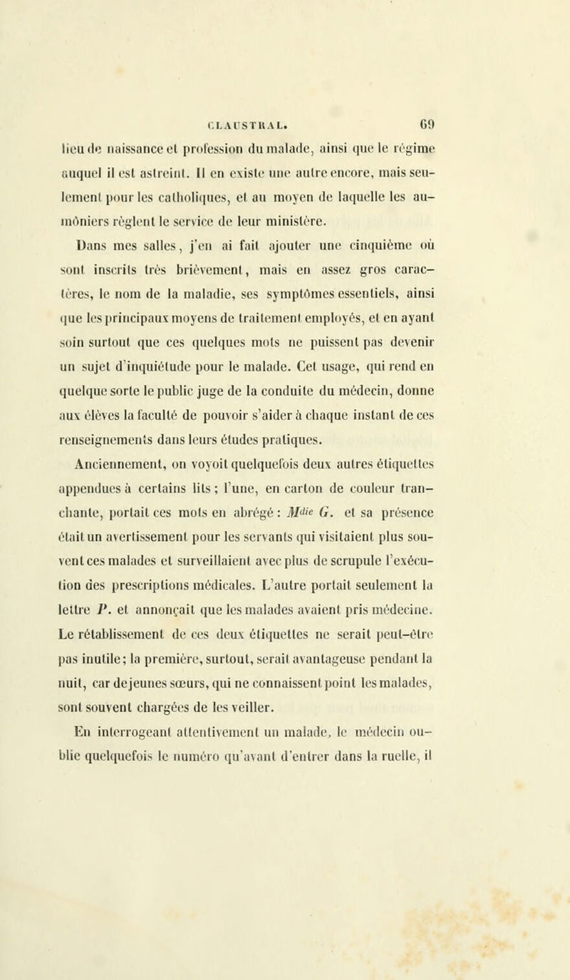 lieu de naissance el profession du malade, ainsi que le régime auquel il esl astreint. Il en existe une autre encore, mais seu- lement pour les catholiques, et, au moyen de laquelle les au- môniers règlent le service de leur ministère. Dans mes salles, j'en ai fait ajouter une cinquième où sont inscrits très brièvement, mais en assez gros carac- tères, le nom de la maladie, ses symptômes essentiels, ainsi que les principaux moyens de traitement employés, et en ayant soin surtout que ces quelques mots ne puissent pas devenir un sujet d'inquiétude pour le malade. Cet usage, qui rend en quelque sorte le public juge de la conduite du médecin, donne aux élèves la faculté de pouvoir s'aider à ebaque instant de ces renseignements dans leurs études pratiques. Anciennement, on voyoit quelquefois deux autres étiquettes appendues à certains lits ; l'une, en carton de couleur tran- ebante, portait ces mots en abrégé : Mdie G. et sa présence était un avertissement pour les servants qui visitaient plus sou- vent ces malades et surveillaient avec plus de scrupule l'exécu- tion des prescriptions médicales. L'autre portait seulement la lettre P. et annonçait que les malades avaient pris médecine. Le rétablissement de ces deux étiquettes ne serait peut-être pas inutile; la première, surtout, serait avantageuse pendant la nuit, car déjeunes sœurs, qui ne connaissent point les malades, sont souvent chargées de les veiller. En interrogeant attentivement un malade, le médecin ou- blie quelquefois le numéro qu'avant d'entrer dans la ruelle, il