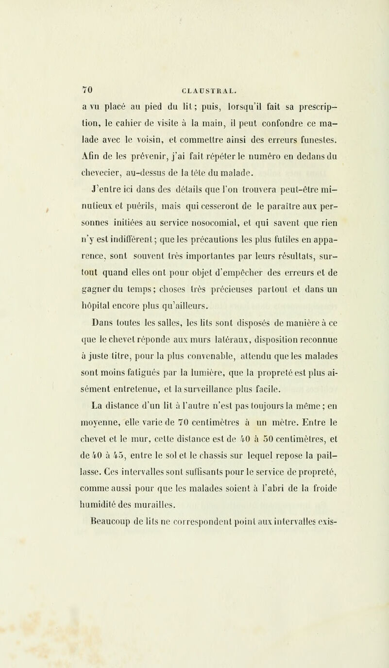 a vu placé au pied du lit; puis, lorsqu'il fait sa prescrip- tion, le cahier de visite à la main, il peut confondre ce ma- lade avec le voisin, et commettre ainsi des erreurs funestes. Afin de les prévenir, j'ai fait répéter le numéro en dedans du chevecier, au-dessus de la léte du malade. J'entre ici dans des détails que l'on trouvera peut-être mi- nutieux et puérils, mais qui cesseront de le paraître aux per- sonnes initiées au service nosocomial, et qui savent que rien n'y est indifférent ; que les précautions les plus futiles en appa- rence, sont souvent très importantes par leurs résultats, sur- tout quand elles ont pour objet d'empêcher des erreurs et de gagner du temps ; choses très précieuses partout et dans un hôpital encore plus qu'ailleurs. Dans toutes les salles, les lits sont disposés de manière à ce que le chevet réponde aux murs latéraux, disposition reconnue à juste titre, pour la plus convenable, attendu que les malades sont moins fatigués par la lumière, que la propreté est plus ai- sément entretenue, et la surveillance plus facile. La distance d'un lit à l'autre n'est pas toujours la même ; en moyenne, elle varie de 70 centimètres à un mètre. Entre le chevet et le mur, celte distance est de 40 à 50 centimètres, et de 40 à 45, entre le sol et le châssis sur lequel repose la pail- lasse. Ces intervalles sont suffisants pour le service de propreté, comme aussi pour que les malades soient à l'abri de la froide humidité des murailles. Beaucoup de lits ne correspondent point aux intervalles exis-