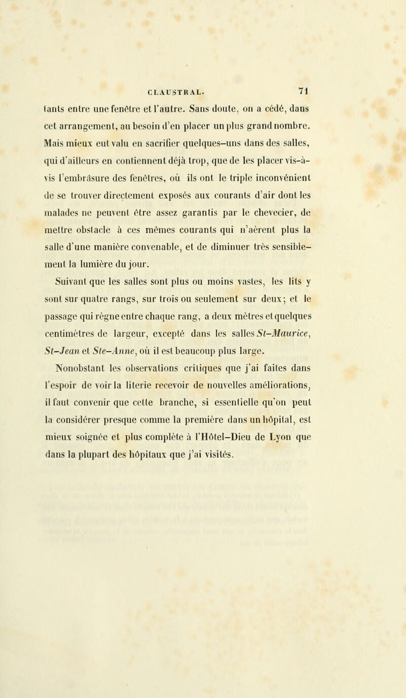 lants entre une fenêlre et l'autre. Sans doute, on a cédé, dans cet arrangement, au besoin d'en placer un plus grand nombre. Mais mieux eut valu en sacriOer quelques-uns dans des salles, qui d'ailleurs en contiennent déjà trop, que de les placer vis-à- \is l'embrasure des fenêtres, où ils ont le triple inconvénient de se trouver directement exposés aux courants d'air dont les malades ne peuvent être assez garantis par le chevecier, de mettre obstacle à ces mêmes courants qui n'aèrent plus la salle d'une manière convenable, et de diminuer très sensible- ment la lumière du jour. Suivant que les salles sont plus ou moins vastes, les lits y sont sur quatre rangs, sur trois ou seulement sur deux; et le passage qui règne entre chaque rang, a deux mètres et quelques centimètres de largeur, excepté dans les salles St-Maurice, St-Jean et Ste-Anne, où il est beaucoup plus large. Nonobstant les observations critiques que j'ai faites dans l'espoir de voir la literie recevoir de nouvelles améliorations, il faut convenir que cette branche, si essentielle qu'on peut la considérer presque comme la première dans un hôpital, est mieux soignée et plus complète à l'Hôtel-Dieu de Lyon que dans la plupart des hôpitaux que j'ai visités.