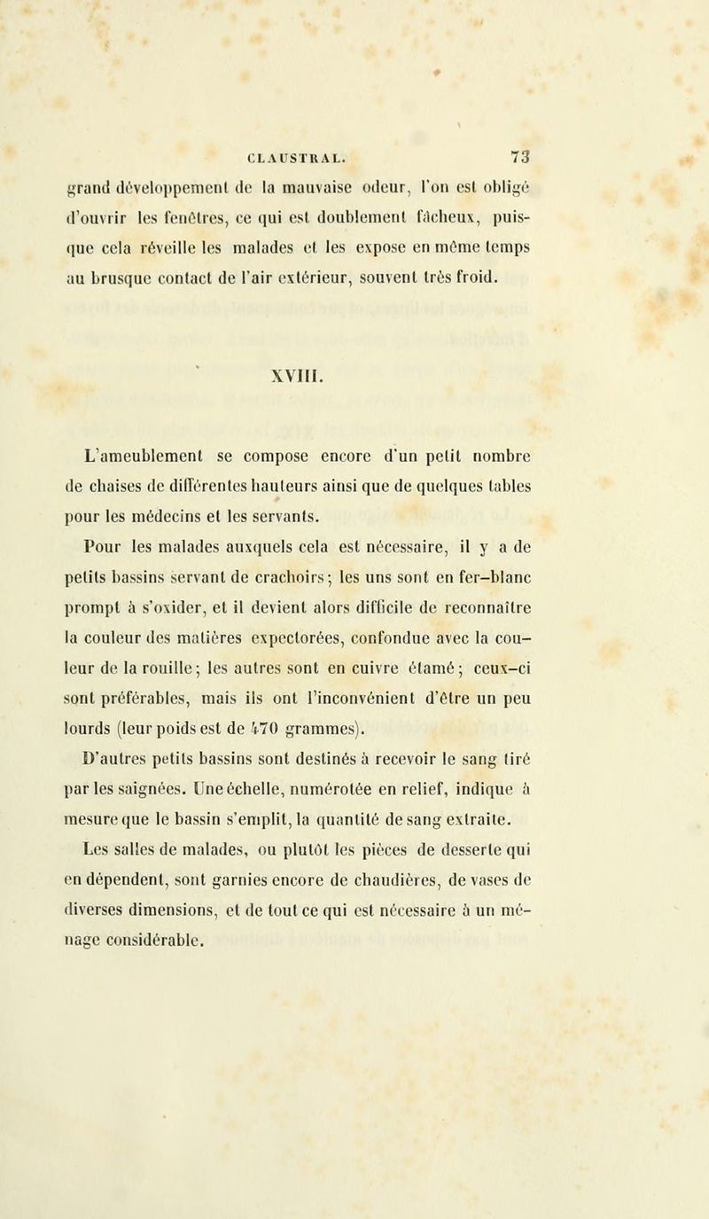 grand développement de la mauvaise odeur, l'on est obligé d'ouvrir les fenêtres, ce qui est doublement fâcheux, puis- que cela réveille les malades et les expose en même temps au brusque contact de l'air extérieur, souvent très froid. XVIII. L'ameublement se compose encore d'un petit nombre de chaises de différentes hauteurs ainsi que de quelques tables pour les médecins et les servants. Pour les malades auxquels cela est nécessaire, il y a de petits bassins servant de crachoirs; les uns sont en fer-blanc prompt à s'oxider, et il devient alors difficile de reconnaître la couleur des matières expectorées, confondue avec la cou- leur de la rouille; les autres sont en cuivre étamé; ceux-ci sont préférables, mais ils ont l'inconvénient d'être un peu lourds (leur poids est de 470 grammes). D'autres petits bassins sont destinés à recevoir le sang lire parles saignées. Une échelle, numérotée en relief, indique à mesure que le bassin s'emplit, la quantité de sang extraite. Les salles de malades, ou plutôt les pièces de desserte qui en dépendent, sont garnies encore de chaudières, de vases de diverses dimensions, et de tout ce qui est nécessaire 5 un mé- nage considérable.