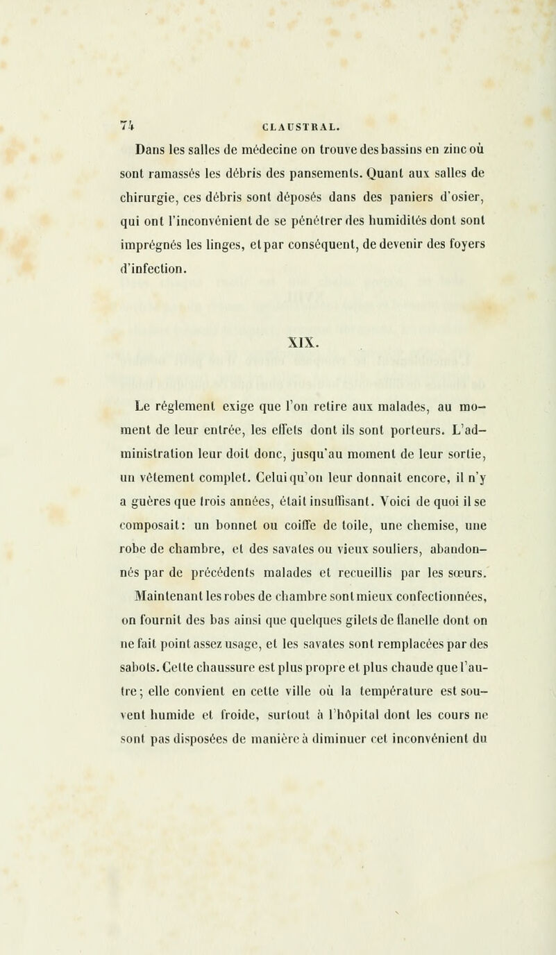 Dans les salles de médecine on trouve des bassins en zinc où sont ramassés les débris des pansements. Quant aux salles de chirurgie, ces débris sont déposés dans des paniers d'osier, qui ont l'inconvénient de se pénétrer des humidités dont sont imprégnés les linges, et par conséquent, de devenir des foyers d'infection. XIX. Le règlement exige que l'on retire aux malades, au mo- ment de leur entrée, les effets dont ils sont porteurs. L'ad- ministration leur doit donc, jusqu'au moment de leur sortie, un vêtement complet. Celui qu'on leur donnait encore, il n'y a guères que (rois années, était insuffisant. Voici de quoi il se composait: un bonnet ou coiffe de toile, une chemise, une robe de chambre, et des savates ou vieux souliers, abandon- nés par de précédents malades et recueillis par les sœurs. Maintenant les robes de chambre sont mieux confectionnées, on fournit des bas ainsi que quelques gilets de flanelle dont on ne fait point assez usage, et les savates sont remplacées par des sabots. Cette chaussure est plus propre et plus chaude que l'au- tre; elle convient en cette ville où la température est sou- vent humide et froide, surtout a l'hôpital dont les cours ne sont pas disposées de manière à diminuer cet inconvénient du