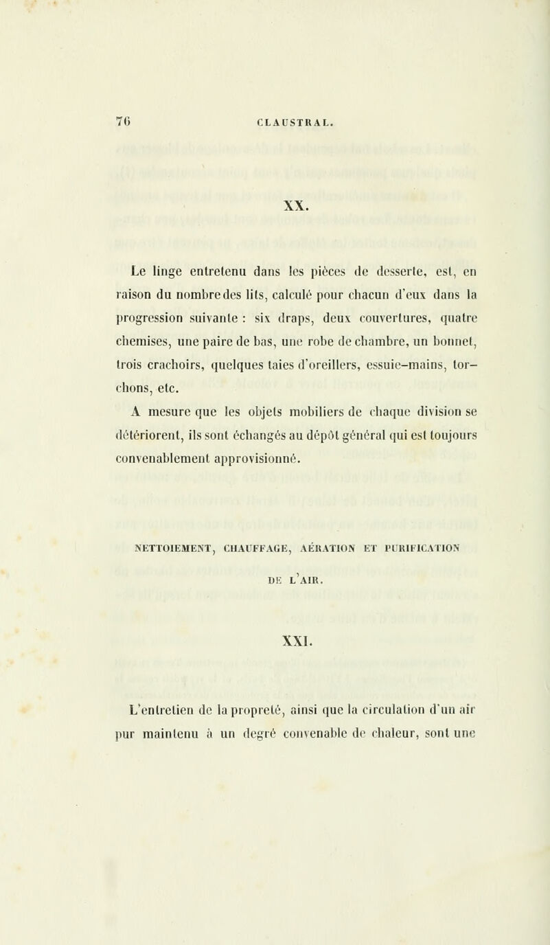 XX. Le linge entretenu dans les pièces de desserte, est, en raison du nombre des lits, calculé pour chacun d'eux dans la progression suivante : six draps, deux couvertures, quatre chemises, une paire de bas, une robe de chambre, un bonnet, trois crachoirs, quelques laies d'oreillers, essuie-mains, tor- chons, etc. A mesure que les objets mobiliers de chaque division se détériorent, ils sont échangés au dépôt général qui est toujours convenablement approvisionné. NETTOIEMENT, CHAUFFAGE, AERATION ET PURIFICATION UK L AIR. XXI. L'entretien de la propreté, ainsi que la circulation d'un air pur maintenu à un degré convenable de chaleur, sont une
