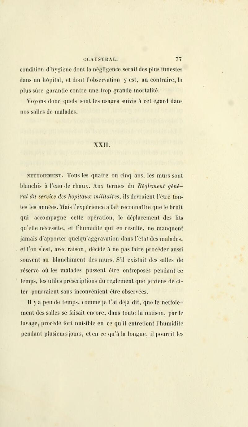 condition d'hygiène dont la négligence serait des plus funestes dans un hôpital, et dont l'observation y est, au contraire, la plus sûre garantie contre une trop grande mortalité. Voyons donc quels sont les usages suivis à cet égard dans nos salles de malades. XXII. nettoiement. Tous les quatre ou cinq ans, les murs sont blanchis à l'eau de chaux. Aux termes du Règlement géné- ral du service des hôpitaux militaires, ils devraient l'être tou- tes les années. Mais l'expérience a fait reconnaître que le bruit qui accompagne cette opération, le déplacement des lits qu'elle nécessite, et l'humidité qui en résulte, ne manquent jamais d'apporter quelqu' aggrava lion dans l'état des malades, et l'on s'est, avec raison, décidé à ne pas faire procéder aussi souvent au blanchiment des murs. S'il existait des salles de réserve où les malades pussent être entreposés pendant ce temps, les utiles prescriptions du règlement que je viens de ci- ter pourraient sans inconvénient être observées. Il y a peu de temps, comme je l'ai déjà dit, que le nettoie- ment des salles se faisait encore, dans toute la maison, par le lavage, procédé fort nuisible en ce qu'il entretient l'humidité pendant plusicursjours, et en ce qu'à la longue, il pourrit les