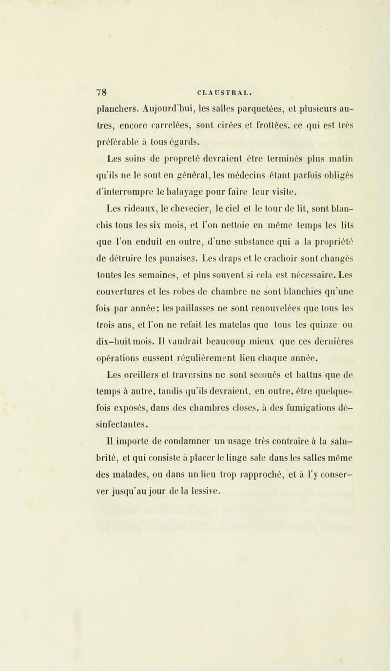 planchers. Aujourd'hui, les salles parquetées, el plusieurs au- tres, encore carrelées, sont cirées et frottées, ce qui est très préférable à tous égards. Les soins de propreté devraient être terminés pins malin qu'ils ne le sont en général, les médecins étant parfois obligés d'interrompre le balayage pour faire leur visite. Les rideaux, le chevecier, le ciel et le tour de lit, sont blan- chis tous les six mois, et l'on nettoie en même temps les lits que l'on enduit en outre, d'une substance qui a la propriété de détruire les punaises. Les draps et le crachoir sont changés toutes les semaines, et plus souvent si cela est nécessaire. Les couvertures et les robes de chambre ne sont blanchies qu'une fois par année; les paillasses ne sont renouvelées que tous les trois ans, el l'on ne refait les matelas que tous les quinze ou dix-huit mois. Il vaudrait beaucoup mieux que ces dernières opérations eussent régulièrement lieu chaque année. Les oreillers el traversins ne sont secoués et battus que de temps à autre, tandis qu'ils devraient, en outre, être quelque- fois exposés, dans des chambres closes, à des fumigations dé- sinfectantes. Il importe de condamner un usage 1res contraire à la salu- brité, et qui consiste à placer le linge sale dans les salles même des malades, ou dans un lieu trop rapproché, et à l'y conser- ver jusqu'au jour delà lessive.
