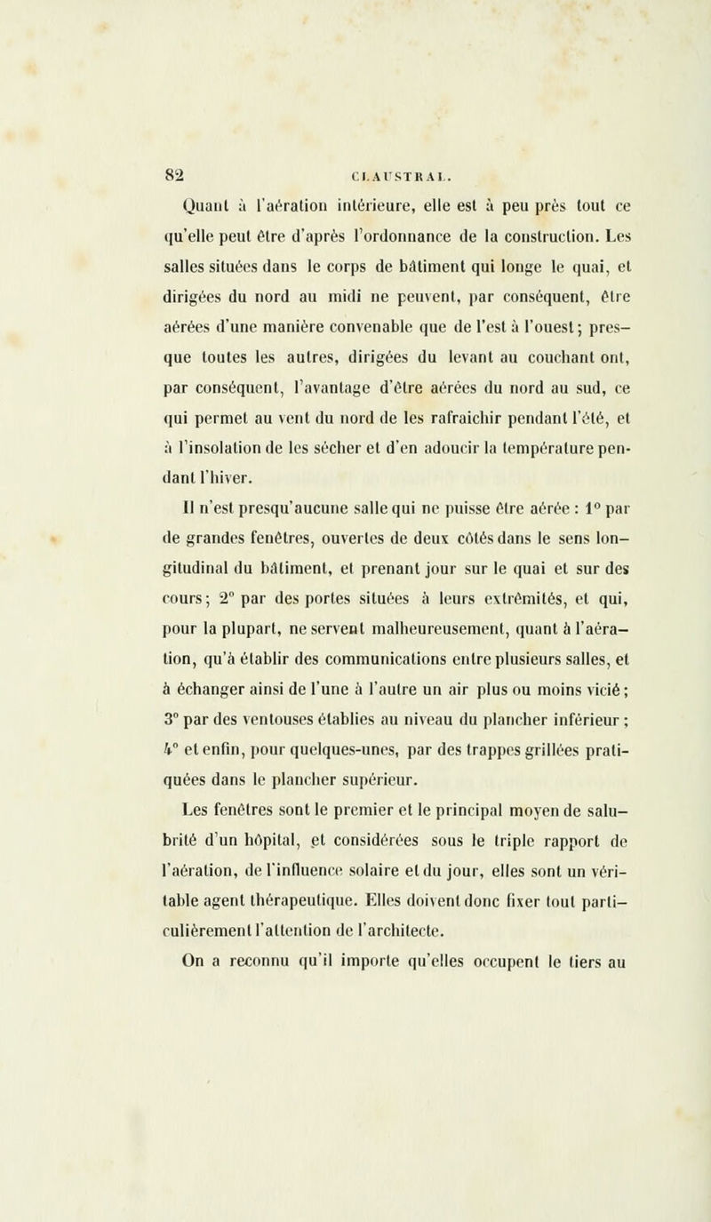 Quant à l'aération intérieure, elle est à peu près tout ce qu'elle peut être d'après l'ordonnance de la construction. Les salles situées dans le corps de bâtiment qui longe le quai, et dirigées du nord au midi ne peuvent, par conséquent, être aérées d'une manière convenable que de l'est à l'ouest; pres- que toutes les autres, dirigées du levant au couchant ont, par conséquent, l'avantage d'être aérées du nord au sud, ce qui permet au vent du nord de les rafraichir pendant l'été, et à l'insolation de les sécher et d'en adoucir la température pen- dant l'hiver. Il n'est presqu'aucune salle qui ne puisse être aérée : 1° par de grandes fenêtres, ouvertes de deux côtés dans le sens lon- gitudinal du bâtiment, et prenant jour sur le quai et sur des cours; 2° par des portes situées à leurs extrémités, et qui, pour la plupart, ne servent malheureusement, quant à l'aéra- tion, qu'à établir des communications entre plusieurs salles, et à échanger ainsi de l'une à l'autre un air plus ou moins vicié ; 3° par des ventouses établies au niveau du plancher inférieur ; 4° et enfin, pour quelques-unes, par des trappes grillées prati- quées dans le plancher supérieur. Les fenêtres sont le premier et le principal moyen de salu- brité d'un hôpital, et considérées sous le triple rapport de l'aération, de l'influence solaire et du jour, elles sont un véri- table agent thérapeutique. Elles doivent donc fixer (oui parti- culièrement l'attention de l'architecte. On a reconnu qu'il importe qu'elles occupent le tiers au