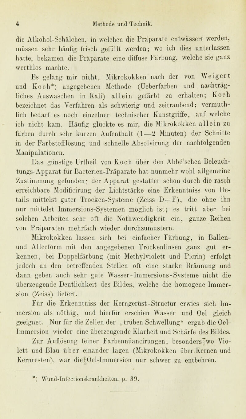 die Alkohol-Schälchen, in welchen die Präparate entwässert werden, müssen sehr häufig frisch gefüllt werden; wo ich dies unterlassen hatte, bekamen die Präparate eine diffuse Färbung, welche sie ganz werthlos machte. Es gelang mir nicht, Mikrokokken nach der von Weigert und Koch*) angegebenen Methode (Ueberfärben und nachträg- liches Auswaschen in Kali) allein gefärbt zu erhalten; Koch bezeichnet das Verfahren als schwierig und zeitraubend; vermuth- lich bedarf es noch einzelner technischer Kunstgriffe, auf welche ich nicht kam. Häufig glückte es mir, die Mikrokokken allein zu färben durch sehr kurzen Aufenthalt (1—2 Minuten) der Schnitte in der Farbstofflösung und schnelle Absolvirung der nachfolgenden Manipulationen. Das günstige Urtheil von Koch über den Abbe'schen Beleuch- tungs-Apparat für Bacterien-Präparate hat nunmehr wohl allgemeine Zustimmung gefunden; der Apparat gestattet schon durch die rasch erreichbare Modificirung der Lichtstärke eine Erkenntniss von De- tails mittelst guter Trocken-Systeme (Zeiss D—F), die ohne ihn nur mittelst Immersions-Systemen möglich ist; es tritt aber bei solchen Arbeiten sehr oft die Notwendigkeit ein. ganze Reihen von Präparaten mehrfach wieder durchzumustern. Mikrokokken lassen sich bei einfacher Färbung, in Ballen- und Alleeform mit den angegebenen Trockenlinsen ganz gut er- kennen, bei Doppelfärbung (mit Methylviolett und Picrin) erfolgt jedoch an den betreffenden Stellen oft eine starke Bräunung und dann geben auch sehr gute Wasser-Immersions-Systeme nicht die überzeugende Deutlichkeit des Bildes, welche die homogene Immer- sion (Zeiss) liefert. Für die Erkenntniss der Kerngerüst-Structur erwies sich Im- mersion als nöthig, und hierfür erschien Wasser und Oel gleich geeignet. Nur für die Zellen der „trüben Schwellung'- ergab die Oel- Immersion wieder eine überzeugende Klarheit und Schärfe des Bildes. Zur Auflösung feiner Farbennüancirungen, besondersjwo Vio- lett und Blau über einander lagen (Mikrokokken über Kernen und Kernresten), war diefOel-Immersion nur schwer zu entbehren. *) Wund-Inl'ectionsliranliheiten. p. 39.