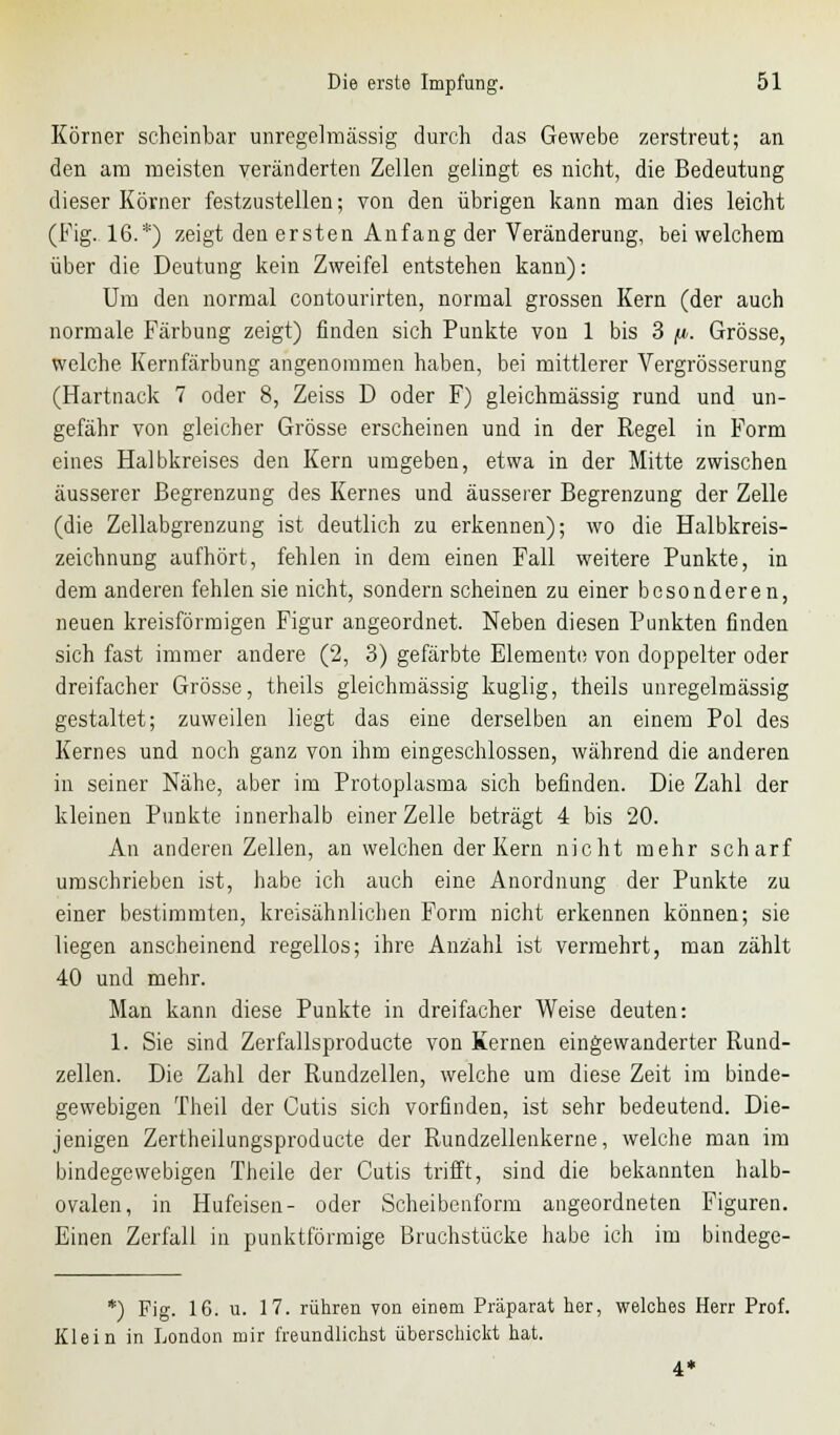 Körner scheinbar unregelmässig durch das Gewebe zerstreut; an den am meisten veränderten Zellen gelingt es nicht, die Bedeutung dieser Körner festzustellen; von den übrigen kann man dies leicht (Fig. 16.*) zeigt den ersten Anfang der Veränderung, bei welchem über die Deutung kein Zweifel entstehen kann): Um den normal contourirten, normal grossen Kern (der auch normale Färbung zeigt) finden sich Punkte von 1 bis 3 (i. Grösse, welche Kernfärbung angenommen haben, bei mittlerer Vergrösserung (Hartnack 7 oder 8, Zeiss D oder F) gleichmässig rund und un- gefähr von gleicher Grösse erscheinen und in der Regel in Form eines Halbkreises den Kern umgeben, etwa in der Mitte zwischen äusserer Begrenzung des Kernes und äusserer Begrenzung der Zelle (die Zellabgrenzung ist deutlich zu erkennen); wo die Halbkreis- zeichnung aufhört, fehlen in dem einen Fall weitere Punkte, in dem anderen fehlen sie nicht, sondern scheinen zu einer besonderen, neuen kreisförmigen Figur angeordnet. Neben diesen Punkten finden sich fast immer andere (2, 3) gefärbte Elemente von doppelter oder dreifacher Grösse, theils gleichmässig kuglig, theils unregelmässig gestaltet; zuweilen liegt das eine derselben an einem Pol des Kernes und noch ganz von ihm eingeschlossen, während die anderen in seiner Nähe, aber im Protoplasma sich befinden. Die Zahl der kleinen Punkte innerhalb einer Zelle beträgt 4 bis 20. An anderen Zellen, an welchen der Kern nicht mehr scharf umschrieben ist, habe ich auch eine Anordnung der Punkte zu einer bestimmten, kreisähnlichen Form nicht erkennen können; sie liegen anscheinend regellos; ihre Anzahl ist vermehrt, man zählt 40 und mehr. Man kann diese Punkte in dreifacher Weise deuten: 1. Sie sind Zerfallsproducte von Kernen eingewanderter Rund- zellen. Die Zahl der Rundzellen, welche um diese Zeit im binde- gewebigen Theil der Cutis sich vorfinden, ist sehr bedeutend. Die- jenigen Zertheilungsproducte der Rundzellenkerne, welche man im bindegewebigen Theile der Cutis trifft, sind die bekannten halb- ovalen, in Hufeisen- oder Scheibenform angeordneten Figuren. Einen Zerfall in punktförmige Bruchstücke habe ich im bindege- *) Fig. 16. u. 17. rühren von einem Präparat her, welches Herr Prof. Klein in London mir freundlichst überscliickt hat. 4 *