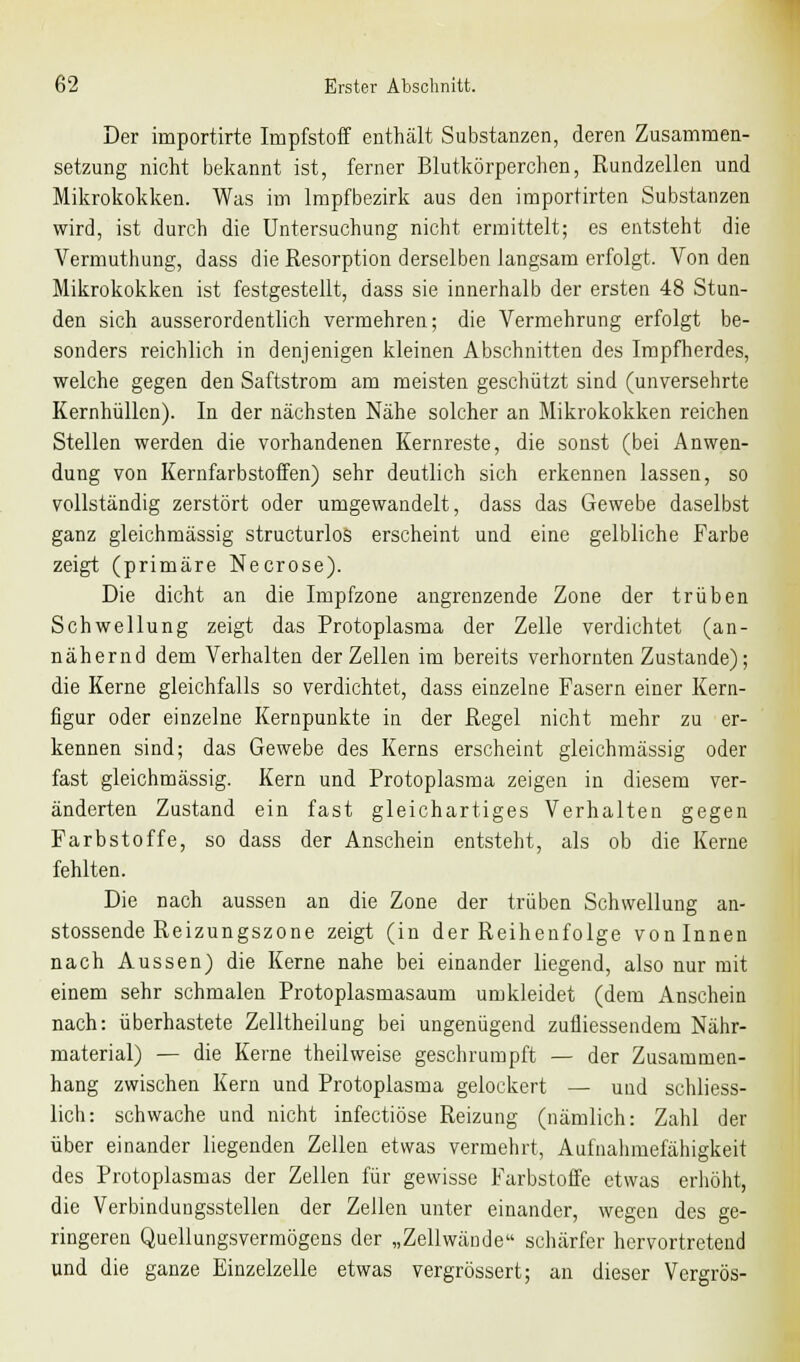 Der importirte Impfstoff enthält Substanzen, deren Zusammen- setzung nicht bekannt ist, ferner Blutkörperchen, Rundzellen und Mikrokokken. Was im Impfbezirk aus den importirten Substanzen wird, ist durch die Untersuchung nicht ermittelt; es entsteht die Vermuthung, dass die Resorption derselben langsam erfolgt. Von den Mikrokokken ist festgestellt, dass sie innerhalb der ersten 48 Stun- den sich ausserordentlich vermehren; die Vermehrung erfolgt be- sonders reichlich in denjenigen kleinen Abschnitten des Impfherdes, welche gegen den Saftstrom am meisten geschützt sind (unversehrte Kernhüllen). In der nächsten Nähe solcher an Mikrokokken reichen Stellen werden die vorhandenen Kernreste, die sonst (bei Anwen- dung von Kernfarbstoffen) sehr deutlich sich erkennen lassen, so vollständig zerstört oder umgewandelt, dass das Gewebe daselbst ganz gleichmässig structurlos erscheint und eine gelbliche Farbe zeigt (primäre Necrose). Die dicht an die Impfzone angrenzende Zone der trüben Schwellung zeigt das Protoplasma der Zelle verdichtet (an- nähernd dem Verhalten der Zellen im bereits verhornten Zustande); die Kerne gleichfalls so verdichtet, dass einzelne Fasern einer Kern- figur oder einzelne Kernpunkte in der Regel nicht mehr zu er- kennen sind; das Gewebe des Kerns erscheint gleichmässig oder fast gleichmässig. Kern und Protoplasma zeigen in diesem ver- änderten Zustand ein fast gleichartiges Verhalten gegen Farbstoffe, so dass der Anschein entsteht, als ob die Kerne fehlten. Die nach aussen an die Zone der trüben Schwellung an- stossende Reizungszone zeigt (in der Reihenfolge von Innen nach Aussen) die Kerne nahe bei einander liegend, also nur mit einem sehr schmalen Protoplasmasaum umkleidet (dem Anschein nach: überhastete Zelltheilung bei ungenügend zufliessendem Nähr- material) — die Kerne theilweise geschrumpft — der Zusammen- hang zwischen Kern und Protoplasma gelockert — und schliess- lich: schwache und nicht infectiöse Reizung (nämlich: Zahl der über einander liegenden Zellen etwas vermehrt, Aufnahmefähigkeit des Protoplasmas der Zellen für gewisse Farbstoffe etwas erhöht, die Verbindungsstellen der Zellen unter einander, wegen des ge- ringeren Quellungsvermögens der „Zellwände schärfer hervortretend und die ganze Einzelzelle etwas vergrössert; an dieser Vergrös-
