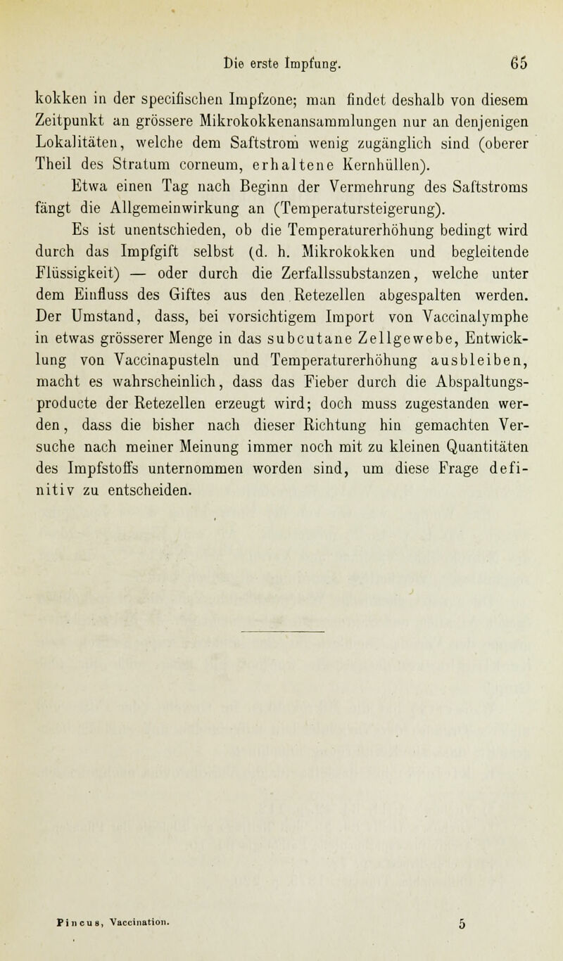 kokken in der specifischen Impfzone; man findet deshalb von diesem Zeitpunkt an grössere Mikrokokkenansammlungen nur an denjenigen Lokalitäten, welche dem Saftstrom wenig zugänglich sind (oberer Theil des Stratum corneum, erhaltene Kernhüllen). Etwa einen Tag nach Beginn der Vermehrung des Saftstroms fängt die Allgemeinwirkung an (Temperatursteigerung). Es ist unentschieden, ob die Temperaturerhöhung bedingt wird durch das Impfgift selbst (d. h. Mikrokokken und begleitende Flüssigkeit) — oder durch die Zerfallssubstanzen, welche unter dem Einfluss des Giftes aus den Retezellen abgespalten werden. Der Umstand, dass, bei vorsichtigem Import von Vaccinalymphe in etwas grösserer Menge in das subcutane Zellgewebe, Entwick- lung von Vaccinapusteln und Temperaturerhöhung ausbleiben, macht es wahrscheinlich, dass das Fieber durch die Abspaltungs- producte der Retezellen erzeugt wird; doch muss zugestanden wer- den , dass die bisher nach dieser Richtung hin gemachten Ver- suche nach meiner Meinung immer noch mit zu kleinen Quantitäten des Impfstoffs unternommen worden sind, um diese Frage defi- nitiv zu entscheiden. Pin eut*, Vaccination.