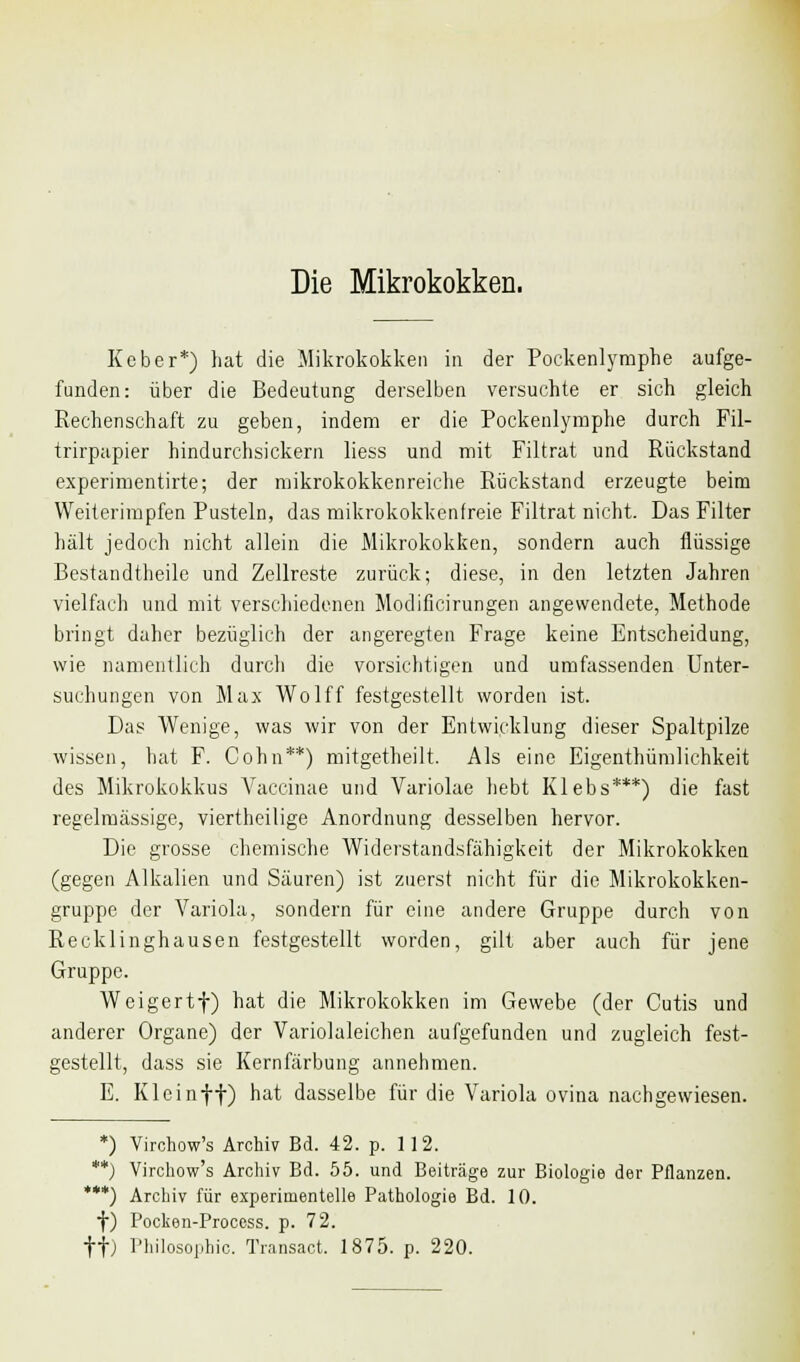 Die Mikrokokken. Keber*) hat die Mikrokokken in der Poekenlymphe aufge- funden: über die Bedeutung derselben versuchte er sich gleich Rechenschaft zu geben, indem er die Pockenlymphe durch Fil- trirpapier hindurchsickern liess und mit Filtrat und Rückstand experimentirte; der mikrokokkenreiche Rückstand erzeugte beim Weiterimpfen Pusteln, das mikrokokkenfreie Filtrat nicht. Das Filter hält jedoch nicht allein die Mikrokokken, sondern auch flüssige Bestandteile und Zellreste zurück; diese, in den letzten Jahren vielfach und mit verschiedenen Modificirungen angewendete, Methode bringt daher bezüglich der angeregten Frage keine Entscheidung, wie namentlich durch die vorsichtigen und umfassenden Unter- suchungen von Max Wolff festgestellt worden ist. Das Wenige, was wir von der Entwicklung dieser Spaltpilze wissen, hat F. Cohn**) mitgetheilt. Als eine Eigentümlichkeit des Mikrokokkus Vaccinae und Variolae hebt Klebs***) die fast regelmässige, viertheilige Anordnung desselben hervor. Die grosse chemische Widerstandsfähigkeit der Mikrokokken (gegen Alkalien und Säuren) ist zuerst nicht für die Mikrokokken- gruppe der Variola, sondern für eine andere Gruppe durch von Recklinghausen festgestellt worden, gilt aber auch für jene Gruppe. Weigertf) hat die Mikrokokken im Gewebe (der Cutis und anderer Organe) der Variolaleichen aufgefunden und zugleich fest- gestellt, dass sie Kernfärbung annehmen. E. Kleinff) hat dasselbe für die Variola ovina nachgewiesen. *) Virchow's Archiv Bd. 42. p. 112. **) Virchow's Archiv Bd. 55. und Beiträge zur Biologie der Pflanzen. ***) Archiv für experimentelle Pathologie Bd. 10. f) Poclien-Process. p. 72. ff) Philosophie. Transact. 1875. p. 220.