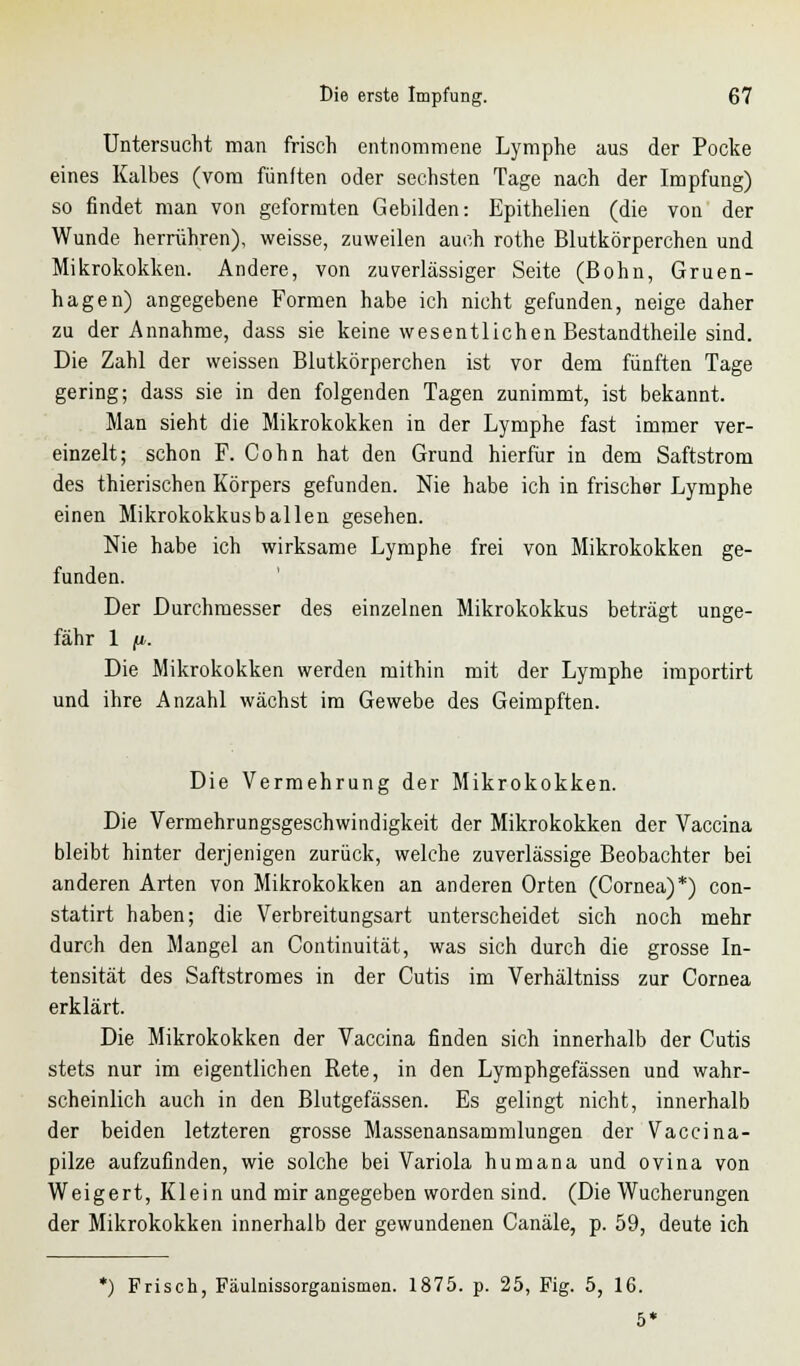 Untersucht man frisch entnommene Lymphe aus der Pocke eines Kalbes (vom fünften oder sechsten Tage nach der Impfung) so findet man von geformten Gebilden: Epithelien (die von der Wunde herrühren), weisse, zuweilen auch rothe Blutkörperchen und Mikrokokken. Andere, von zuverlässiger Seite (Bohn, Gruen- hagen) angegebene Formen habe ich nicht gefunden, neige daher zu der Annahme, dass sie keine wesentlichen Bestandtheile sind. Die Zahl der weissen Blutkörperchen ist vor dem fünften Tage gering; dass sie in den folgenden Tagen zunimmt, ist bekannt. Man sieht die Mikrokokken in der Lymphe fast immer ver- einzelt; schon F. Cohn hat den Grund hierfür in dem Saftstrom des thierischen Körpers gefunden. Nie habe ich in frischer Lymphe einen Mikrokokkusballen gesehen. Nie habe ich wirksame Lymphe frei von Mikrokokken ge- funden. Der Durchmesser des einzelnen Mikrokokkus betragt unge- fähr 1 fi. Die Mikrokokken werden mithin mit der Lymphe importirt und ihre Anzahl wächst im Gewebe des Geimpften. Die Vermehrung der Mikrokokken. Die Vermehrungsgeschwindigkeit der Mikrokokken der Vaccina bleibt hinter derjenigen zurück, welche zuverlässige Beobachter bei anderen Arten von Mikrokokken an anderen Orten (Cornea)*) con- statirt haben; die Verbreitungsart unterscheidet sich noch mehr durch den Mangel an Continuität, was sich durch die grosse In- tensität des Saftstromes in der Cutis im Verhältniss zur Cornea erklärt. Die Mikrokokken der Vaccina finden sich innerhalb der Cutis stets nur im eigentlichen Rete, in den Lymphgefässen und wahr- scheinlich auch in den Blutgefässen. Es gelingt nicht, innerhalb der beiden letzteren grosse Massenansammlungen der Vaccina- pilze aufzufinden, wie solche bei Variola humana und ovina von Weigert, Klein und mir angegeben worden sind. (Die Wucherungen der Mikrokokken innerhalb der gewundenen Canäle, p. 59, deute ich *) Frisch, Fäulnissorgauismen. 1875. p. 25, Fig. 5, 16. 5'