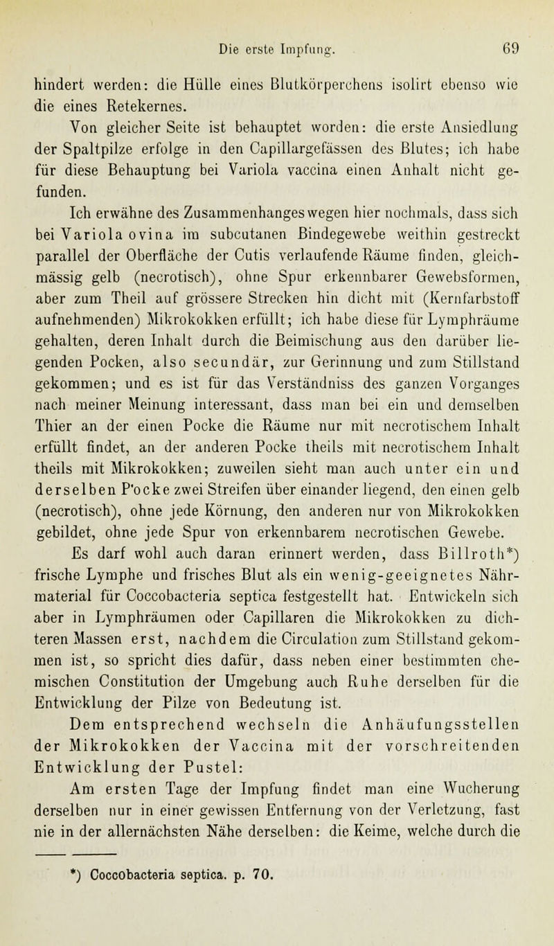 hindert werden: die Hülle eines Blutkörperchens isolirt ebenso wie die eines Retekernes. Von gleicher Seite ist behauptet worden: die erste Ansiedlung der Spaltpilze erfolge in den Capillargefässen des Blutes; ich habe für diese Behauptung bei Variola vaccina einen Anhalt nicht ge- funden. Ich erwähne des Zusammenhanges wegen hier nochmals, dass sich bei Variola ovina im subcutanen Bindegewebe weithin gestreckt parallel der Oberfläche der Cutis verlaufende Räume finden, gleich- massig gelb (necrotisch), ohne Spur erkennbarer Gewebsformen, aber zum Theil auf grössere Strecken hin dicht mit (Kernfarbstoff aufnehmenden) Mikrokokken erfüllt; ich habe diese für Lymphräume gehalten, deren Inhalt durch die Beimischung aus den darüber lie- genden Pocken, also secundär, zur Gerinnung und zum Stillstand gekommen; und es ist für das Verständniss des ganzen Vorganges nach meiner Meinung interessant, dass man bei ein und demselben Thier an der einen Pocke die Räume nur mit necrotischem Inhalt erfüllt findet, an der anderen Pocke theils mit necrotischem Inhalt theils mit Mikrokokken; zuweilen sieht man auch unter ein und derselben P'ocke zwei Streifen über einander liegend, den einen gelb (necrotisch), ohne jede Körnung, den anderen nur von Mikrokokken gebildet, ohne jede Spur von erkennbarem necrotischen Gewebe. Es darf wohl auch daran erinnert werden, dass Billrotli*) frische Lymphe und frisches Blut als ein wenig-geeignetes Nähr- material für Coccobacteria septica festgestellt hat. Entwickeln sich aber in Lymphräumen oder Capillaren die Mikrokokken zu dich- teren Massen erst, nachdem die Circulation zum Stillstand gekom- men ist, so spricht dies dafür, dass neben einer bestimmten che- mischen Constitution der Umgebung auch Ruhe derselben für die Entwicklung der Pilze von Bedeutung ist. Dem entsprechend wechseln die Anhäufungsstellen der Mikrokokken der Vaccina mit der vorschreitenden Entwicklung der Pustel: Am ersten Tage der Impfung findet man eine Wucherung derselben nur in einer gewissen Entfernung von der Verletzung, fast nie in der allernächsten Nähe derselben: die Keime, welche durch die *) Coccobacteria septica. p. 70.