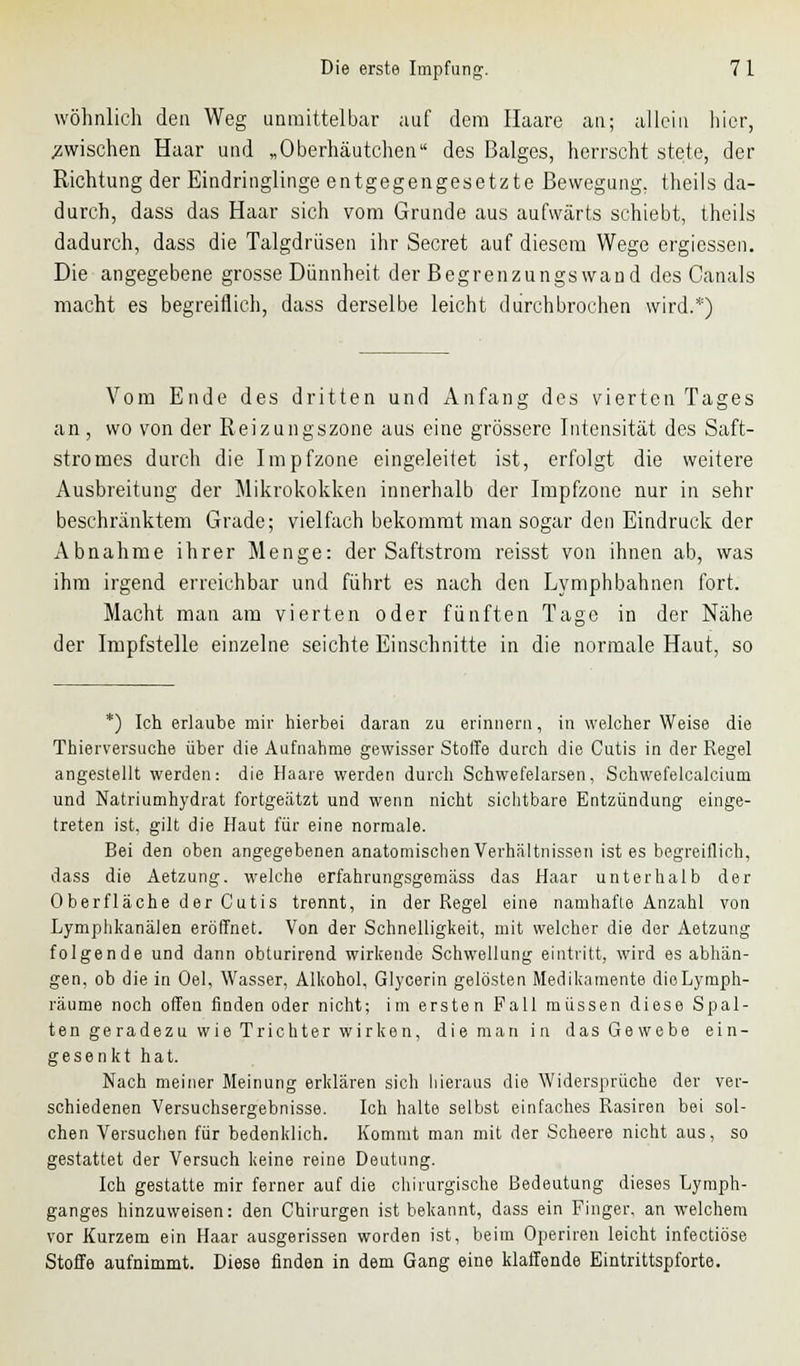 wohnlich den Weg unmittelbar auf dem Haare an; allein hier, .zwischen Haar und „Oberhäutchen des Balges, herrscht stete, der Richtung der Eindringlinge entgegengesetzte Bewegung, theils da- durch, dass das Haar sich vom Grunde aus aufwärts schiebt, theils dadurch, dass die Talgdrüsen ihr Secret auf diesem Wege ergiessen. Die angegebene grosse Dünnheit der Begrenzungswand des Canals macht es begreiflich, dass derselbe leicht durchbrochen wird.*) Vom Ende des dritten und Anfang des vierten Tages an, wo von der Reizungszone aus eine grössere Intensität des Saft- stromes durch die Impfzone eingeleitet ist, erfolgt die weitere Ausbreitung der Mikrokokken innerhalb der Impfzone nur in sehr beschränktem Grade; vielfach bekommt man sogar den Eindruck der Abnahme ihrer Menge: der Saftstrom reisst von ihnen ab, was ihm irgend erreichbar und führt es nach den Lymphbahnen fort. Macht man am vierten oder fünften Tage in der Nähe der Impfstelle einzelne seichte Einschnitte in die normale Haut, so *) Ich erlaube mir hierbei daran zu erinnern, in welcher Weise die Thierversuche über die Aufnahme gewisser Stoffe durch die Cutis in der Regel angestellt werden: die Haare werden durch Schwefelarsen, Schwefelcalcium und Natriumhydrat fortgeätzt und wenn nicht sichtbare Entzündung einge- treten ist, gilt die Haut für eine normale. Bei den oben angegebenen anatomischen Verhältnissen ist es begreiflich, dass die Aetzung. welche erfahrungsgemäss das Haar unterhalb der Oberfläche der Cutis trennt, in der Regel eine namhafte Anzahl von Lymphkanälen eröffnet. Von der Schnelligkeit, mit welcher die der Aetzung folgende und dann obturirend wirkende Schwellung eintritt, wird es abhän- gen, ob die in Oel, Wasser, Alkohol, Glycerin gelösten Medikamente dieLymph- räume noch offen finden oder nicht; im ersten Fall müssen diese Spal- ten geradezu wie Trichter wirken, die man in das Gewebe ein- gesenkt hat. Nach meiner Meinung erklären sich hieraus die Widersprüche der ver- schiedenen Versuchsergebnisse. Ich halte selbst einfaches Rasiren bei sol- chen Versuchen für bedenklich. Kommt man mit der Scheere nicht aus, so gestattet der Versuch keine reine Deutung. Ich gestatte mir ferner auf die chirurgische Bedeutung dieses Lymph- ganges hinzuweisen: den Chirurgen ist bekannt, dass ein Finger, an welchem vor Kurzem ein Haar ausgerissen worden ist, beim Operiren leicht infectiöse Stoffe aufnimmt. Diese finden in dem Gang eine klaffende Eintrittspforte.