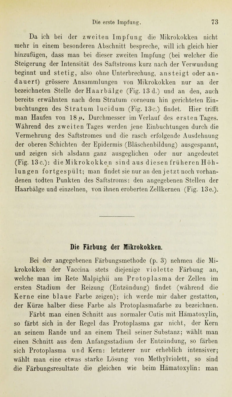 Da ich bei der zweiten Impfung die Mikrokokken nicht mehr in einem besonderen Abschnitt bespreche, will ich gleich hier hinzufügen, dass man bei dieser zweiten Impfung (bei welcher die Steigerung der Intensität des Saftstroms kurz nach der Verwundung beginnt und stetig, also ohne Unterbrechung, ansteigt oder an- dauert) grössere Ansammlungen von Mikrokokken nur an der bezeichneten Stelle der Haarbälge (Fig. 13 d.) und an den, auch bereits erwähnten nach dem Stratum corneum hin gerichteten Ein- buchtungen des Stratum lucidum (Fig. 13c.) findet. Hier trifft man Haufen von 18//. Durchmesser im Verlauf des ersten Tages. Während des zweiten Tages werden jene Einbuchtungen durch die Vermehrung des Saftstromes und die rasch erfolgende Ausdehnung der oberen Schichten der Epidermis (Bläschenbildung) ausgespannt, und zeigen sich alsdann ganz ausgeglichen oder nur angedeutet (Fig. 13c): die Mikrokokken sind aus diesen früheren Höh- lungen fortgespült; man findet sie nur an den jetzt noch vorhan- denen todten Punkten des Saftstroms: den angegebenen Stellen der Haarbälge und einzelnen, von ihnen eroberten Zellkernen (Fig. 13 e.). Die Färbung der Mikrokokken. Bei der angegebenen Färbungsmethode (p. 3) nehmen die Mi- krokokken der Vaccina stets diejenige violette Färbung an, welche man im Rete Malpighii am Protoplasma der Zellen im ersten Stadium der Reizung (Entzündung) findet (während die Kerne eine blaue Farbe zeigen); ich werde mir daher gestatten, der Kürze halber diese Farbe als Protoplasmafarbe zu bezeichnen. Färbt man einen Schnitt aus normaler Cutis mit Hämatoxylin, so färbt sich in der Regel das Protoplasma gar nicht, der Kern an seinem Rande und an einem Theil seiner Substanz; wählt man einen Schnitt aus dem Anfangsstadium der Entzündung, so färben sich Protoplasma und Kern: letzterer nur erheblich intensiver; wählt man eine etwas starke Lösung von Methylviolett, so sind die Färbungsresultate die gleichen wie beim Hämatoxylin: man