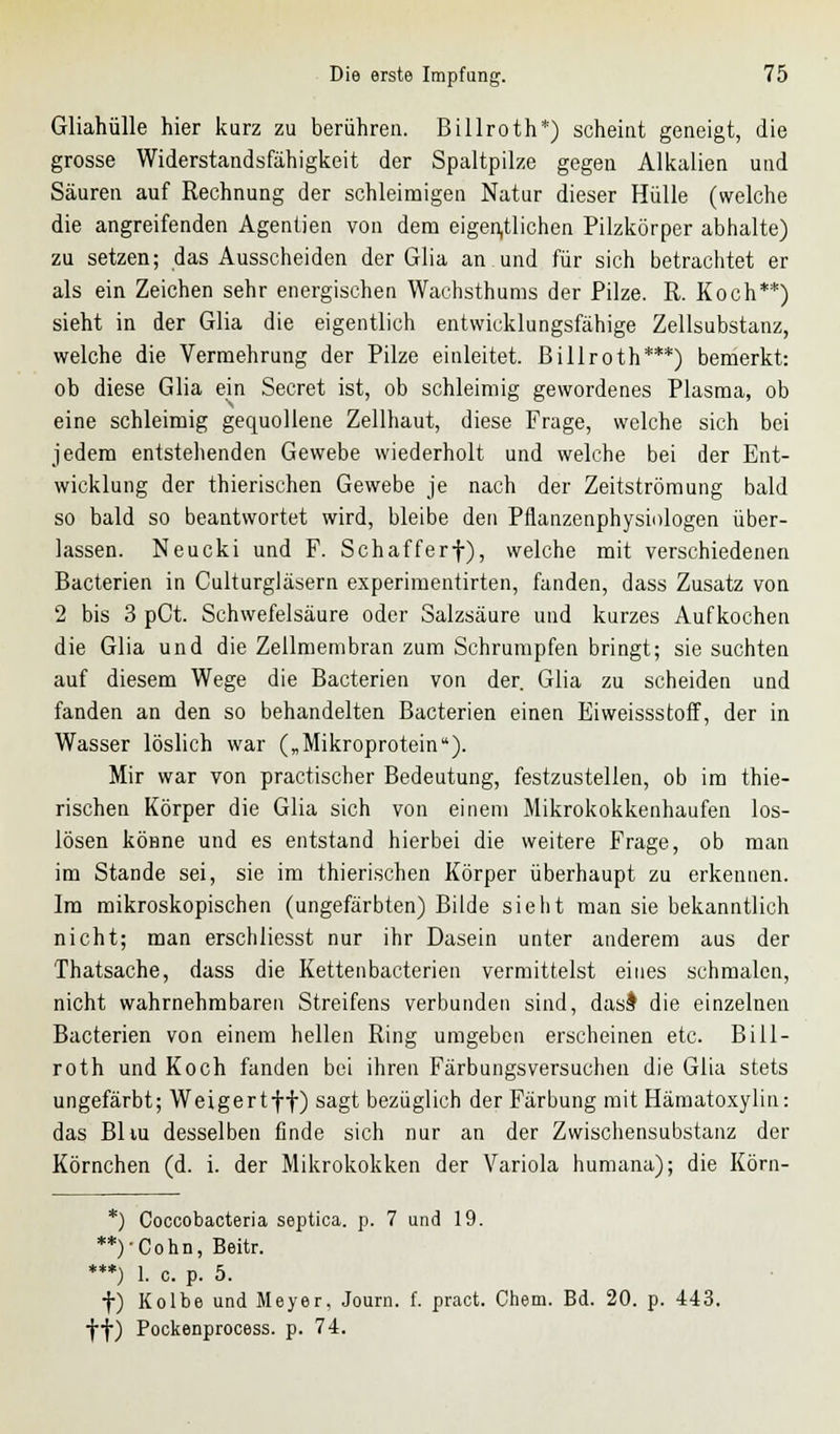 Gliahülle hier kurz zu berühren. Billroth*) scheint geneigt, die grosse Widerstandsfähigkeit der Spaltpilze gegen Alkalien und Säuren auf Rechnung der schleimigen Natur dieser Hülle (welche die angreifenden Agentien von dem eigentlichen Pilzkörper abhalte) zu setzen; das Ausscheiden der Glia an und für sich betrachtet er als ein Zeichen sehr energischen Wachsthums der Pilze. R. Koch**) sieht in der Glia die eigentlich entwicklungsfähige Zellsubstanz, welche die Vermehrung der Pilze einleitet. Billroth***) bemerkt: ob diese Glia ein Secret ist, ob schleimig gewordenes Plasma, ob eine schleimig gequollene Zellhaut, diese Frage, welche sich bei jedem entstehenden Gewebe wiederholt und welche bei der Ent- wicklung der thierischen Gewebe je nach der Zeitströmung bald so bald so beantwortet wird, bleibe den Pflanzenphysiologen über- lassen. Neucki und F. Schafferf), welche mit verschiedenen Bacterien in Culturgläsern experimentirten, fanden, dass Zusatz von 2 bis 3 pCt. Schwefelsäure oder Salzsäure und kurzes Aufkochen die Glia und die Zellmembran zum Schrumpfen bringt; sie suchten auf diesem Wege die Bacterien von der. Glia zu scheiden und fanden an den so behandelten Bacterien einen Eiweissstoff, der in Wasser löslich war („Mikroprotein). Mir war von practischer Bedeutung, festzustellen, ob im thie- rischen Körper die Glia sich von einem Mikrokokkenhaufen los- lösen könne und es entstand hierbei die weitere Frage, ob man im Stande sei, sie im thierischen Körper überhaupt zu erkennen. Im mikroskopischen (ungefärbten) Bilde sieht man sie bekanntlich nicht; man erschliesst nur ihr Dasein unter anderem aus der Thatsache, dass die Kettenbacterien vermittelst eines schmalen, nicht wahrnehmbaren Streifens verbunden sind, das$ die einzelnen Bacterien von einem hellen Ring umgeben erscheinen etc. Biil- roth und Koch fanden bei ihren Färbungsversuchen die Glia stets ungefärbt; Weigertff) sagt bezüglich der Färbung mit Hämatoxylin: das Bliu desselben finde sich nur an der Zwischensubstanz der Körnchen (d. i. der Mikrokokken der Variola humana); die Körn- *) Coccobacteria septica. p. 7 und 19. **)-Cohn, Beitr. ***) 1. c. p. 5. f) Kolbe und Meyer, Journ. f. pract. Chem. Bd. 20. p. 443. ff) Pockenprocess. p. 74.