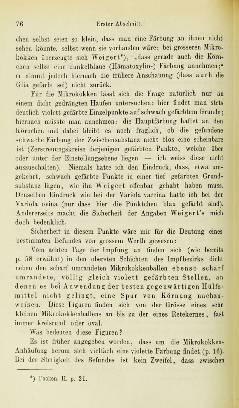 chen selbst seien so klein, dass man eine Färbung an ihnen nicht sehen könnte, selbst wenn sie vorhanden wäre; bei grösseren Mikro- kokken überzeugte sich Weigert*), „dass gerade auch die Körn- chen selbst eine dunkelblaue (Hämatoxylin-) Färbnng annehmen; er nimmt jedoch hiernach die frühere Anschauung (dass auch die Glia gefärbt sei) nicht zurück. Für die Mikrokokken lässt sich die Frage natürlich nur an einem dicht gedrängten Haufen untersuchen: hier findet man stets deutlich violett gefärbte Einzelpunkte auf schwach gefärbtem Grunde; hiernach müsste man annehmen: die Hauptfärbung haftet an den Körnchen und dabei bleibt es noch fraglich, ob die gefundene schwache Färbung der Zwischensubstanz nicht blos eine scheinbare ist (Zerstreuungskreise derjenigen gefärbten Punkte, welche über oder unter der Einstellungsebene liegen — ich weiss diese nicht auszuschalten). Niemals hatte ich den Eindruck, dass, etwa um- gekehrt, schwach gefärbte Punkte in einer tief gefärbten Grund- substanz lägen, wie ihn Weigert offenbar gehabt haben muss. Denselben Eindruck wie bei der Variola vaccina hatte ich bei der Variola ovina (nur dass hier die Pünktchen blau gefärbt sind). Andererseits macht die Sicherheit der Angaben Weigert's mich doch bedenklich. Sicherheit in diesem Punkte wäre mir für die Deutung eines bestimmten Befundes von grossem Werth gewesen: Vom achten Tage der Impfung an finden sich (wie bereits p. 58 erwähnt) in den obersten Schichten des Impfbezirks dicht neben den scharf umrandeten Mikrokokkenballen ebenso scharf umrandete, völlig gleich violett gefärbten Stellen, an denen es bei Anwendung der besten gegenwärtigen Hülfs- mittel nicht gelingt, eine Spur von Körnung nachzu- weisen. Diese Figuren finden sich von der Grösse eines sehr kleinen Mikrokokkenballens an bis zu der eines Retekernes, fast immer kreisrund oder oval. Was bedeuten diese Figuren? Es ist früher angegeben worden, dass um die Mikrokokken- Anhäufung herum sich vielfach eine violette Färbung findet (p. 16). Bei der Stetigkeit des Befundes ist kein Zweifel, dass zwischen *) Pocken. II. p. 21.