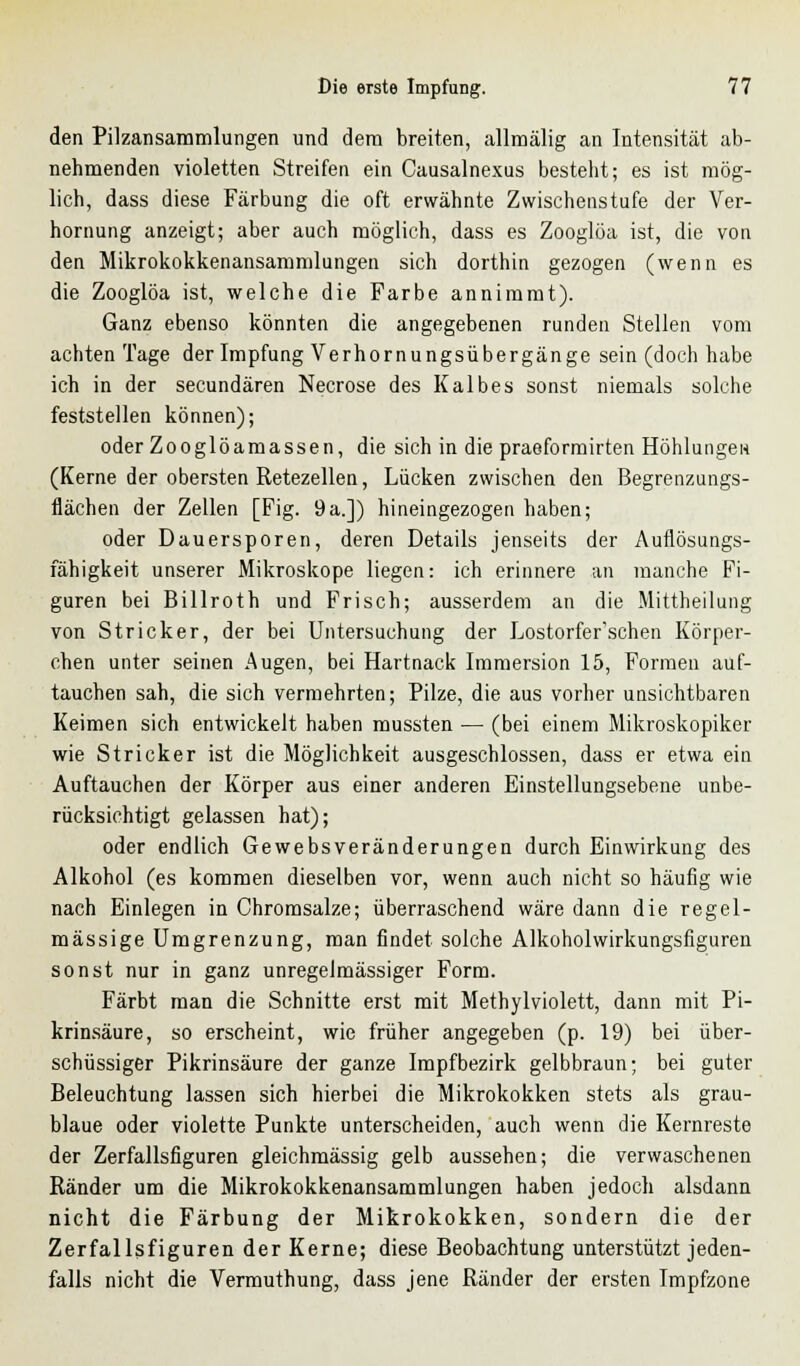 den Pilzansammlungen und dem breiten, allmälig an Intensität ab- nehmenden violetten Streifen ein Causalnexus besteht; es ist mög- lich, dass diese Färbung die oft erwähnte Zwischenstufe der Ver- hornung anzeigt; aber auch möglich, dass es Zooglöa ist, die von den Mikrokokkenansammlungen sich dorthin gezogen (wenn es die Zooglöa ist, welche die Farbe annimmt). Ganz ebenso könnten die angegebenen runden Stellen vom achten Tage der Impfung Verhornungsübergänge sein (doch habe ich in der secundären Necrose des Kalbes sonst niemals solche feststellen können); oder Zooglöamassen, die sich in die praeformirten Höhlungen (Kerne der obersten Retezellen, Lücken zwischen den Begrenzungs- flächen der Zellen [Fig. 9a.]) hineingezogen haben; oder Dauersporen, deren Details jenseits der Auflösungs- fähigkeit unserer Mikroskope liegen: ich erinnere an manche Fi- guren bei Billroth und Frisch; ausserdem an die Mittheilung von Stricker, der bei Untersuchung der Lostorfer'schen Körper- chen unter seinen Augen, bei Hartnack Immersion 15, Formen auf- tauchen sah, die sich vermehrten; Pilze, die aus vorher unsichtbaren Keimen sich entwickelt haben mussten — (bei einem Mikroskopiker wie Stricker ist die Möglichkeit ausgeschlossen, dass er etwa ein Auftauchen der Körper aus einer anderen Einstellungsebene unbe- rücksichtigt gelassen hat); oder endlich Gewebsveränderungen durch Einwirkung des Alkohol (es kommen dieselben vor, wenn auch nicht so häufig wie nach Einlegen in Chromsalze; überraschend wäre dann die regel- mässige Umgrenzung, man findet solche Alkoholwirkungsfiguren sonst nur in ganz unregelmässiger Form. Färbt man die Schnitte erst mit Methylviolett, dann mit Pi- krinsäure, so erscheint, wie früher angegeben (p. 19) bei über- schüssiger Pikrinsäure der ganze Impfbezirk gelbbraun; bei guter Beleuchtung lassen sich hierbei die Mikrokokken stets als grau- blaue oder violette Punkte unterscheiden, auch wenn die Kernreste der Zerfallsfiguren gleichmässig gelb aussehen; die verwaschenen Ränder um die Mikrokokkenansammlungen haben jedoch alsdann nicht die Färbung der Mikrokokken, sondern die der Zerfallsfiguren der Kerne; diese Beobachtung unterstützt jeden- falls nicht die Vermuthung, dass jene Ränder der ersten Impfzone
