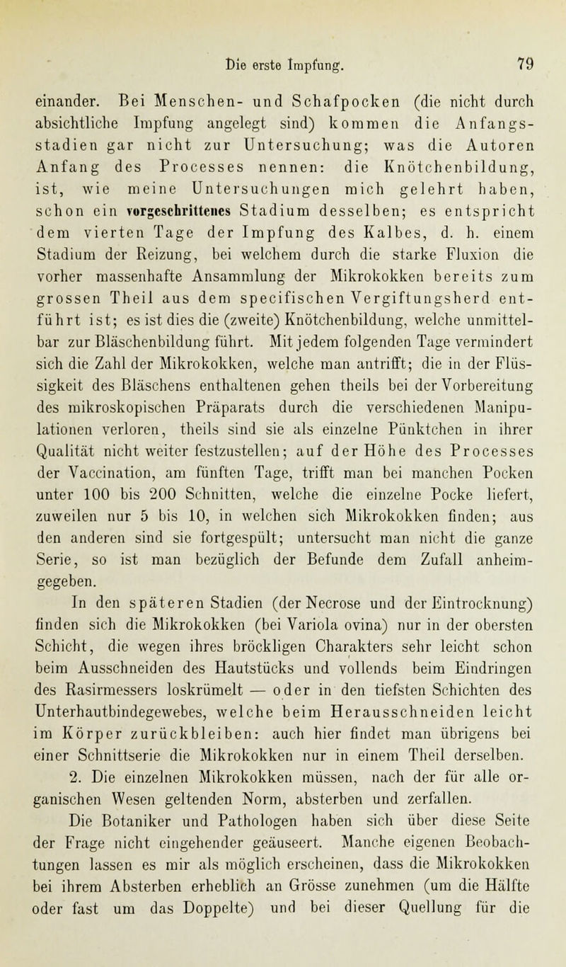 einander. Bei Menschen- und Schafpocken (die nicht durch absichtliche Impfung angelegt sind) kommen die Anfangs- stadien gar nicht zur Untersuchung; was die Autoren Anfang des Processes nennen: die Knötchenbildung, ist, wie meine Untersuchungen mich gelehrt haben, schon ein vorgeschrittenes Stadium desselben; es entspricht dem vierten Tage der Impfung des Kalbes, d. h. einem Stadium der Reizung, bei welchem durch die starke Fluxion die vorher massenhafte Ansammlung der Mikrokokken bereits zum grossen Theil aus dem specifischen Vergiftungsherd ent- führt ist; es ist dies die (zweite) Knötchenbildung, welche unmittel- bar zur Bläschenbildung führt. Mit jedem folgenden Tage vermindert sich die Zahl der Mikrokokken, welche man antrifft; die in der Flüs- sigkeit des Bläschens enthaltenen gehen theils bei der Vorbereitung des mikroskopischen Präparats durch die verschiedenen Manipu- lationen verloren, theils sind sie als einzelne Pünktchen in ihrer Qualität nicht weiter festzustellen; auf der Höhe des Processes der Vaccination, am fünften Tage, trifft man bei manchen Pocken unter 100 bis 200 Schnitten, welche die einzelne Pocke liefert, zuweilen nur 5 bis 10, in welchen sich Mikrokokken finden; aus den anderen sind sie fortgespült; untersucht man nicht die ganze Serie, so ist man bezüglich der Befunde dem Zufall anheim- gegeben. In den späteren Stadien (der Necrose und der Eintrocknung) finden sich die Mikrokokken (bei Variola ovina) nur in der obersten Schicht, die wegen ihres bröckligen Charakters sehr leicht schon beim Ausschneiden des Hautstücks und vollends beim Eindringen des Rasirmessers loskrümelt — oder in den tiefsten Schichten des Unterhautbindegewebes, welche beim Herausschneiden leicht im Körper zurückbleiben: auch hier findet man übrigens bei einer Schnittserie die Mikrokokken nur in einem Theil derselben. 2. Die einzelnen Mikrokokken müssen, nach der für alle or- ganischen Wesen geltenden Norm, absterben und zerfallen. Die Botaniker und Pathologen haben sich über diese Seite der Frage nicht eingehender geäuseert. Manche eigenen Beobach- tungen lassen es mir als möglich erscheinen, dass die Mikrokokken bei ihrem Absterben erheblich an Grösse zunehmen (um die Hälfte oder fast um das Doppelte) und bei dieser Quellung für die