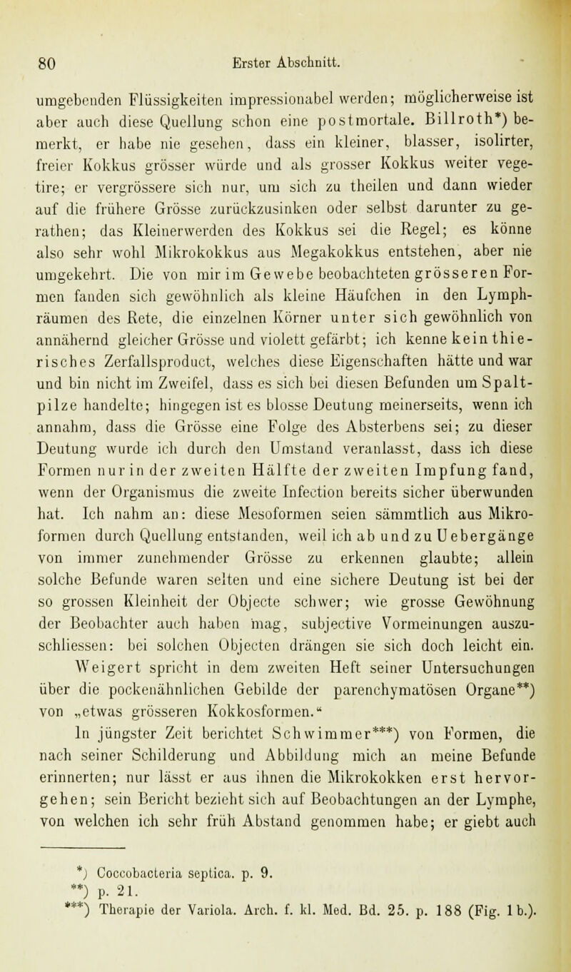 umgebenden Flüssigkeiten impressionabel werden; möglicherweise ist aber auch diese Quellung schon eine postmortale. Billroth*) be- merkt, er habe nie gesehen, dass ein kleiner, blasser, isolirter, freier Kokkus grösser würde und als grosser Kokkus weiter vege- tire; er vergrössere sich nur, um sich zu theilen und dann wieder auf die frühere Grösse zurückzusinken oder selbst darunter zu ge- rathen; das Kleinerwerden des Kokkus sei die Regel; es könne also sehr wohl Mikrokokkus aus Megakokkus entstehen, aber nie umgekehrt. Die voii mir im Gewebe beobachteten grösseren For- men fanden sich gewöhnlich als kleine Häufchen in den Lymph- räumen des Rete, die einzelnen Körner unter sich gewöhnlich von annähernd gleicher Grösse und violett gefärbt; ich kenne kein thie- risches Zerfallsproduct, welches diese Eigenschaften hätte und war und bin nicht im Zweifel, dass es sich bei diesen Befunden um Spalt- pilze handelte; hingegen ist es blosse Deutung meinerseits, wenn ich annahm, dass die Grösse eine Folge des Absterbens sei; zu dieser Deutung wurde ich durch den Umstand veranlasst, dass ich diese Formen nur in der zweiten Hälfte der zweiten Impfung fand, wenn der Organismus die zweite Infection bereits sicher überwunden hat. Ich nahm an: diese Mesoformen seien sämmtlich aus Mikro- formen durch Quellung entstanden, weil ich ab und zu Uebergänge von immer zunehmender Grösse zu erkennen glaubte; allein solche Befunde waren selten und eine sichere Deutung ist bei der so grossen Kleinheit der Objecte schwer; wie grosse Gewöhnung der Beobachter auch haben mag, subjective Vormeinungen auszu- schliessen: bei solchen Objecten drängen sie sich doch leicht ein. Weigert spricht in dem zweiten Heft seiner Untersuchungen über die pockenähnlichen Gebilde der parenchymatösen Organe**) von „etwas grösseren Kokkosformen. In jüngster Zeit berichtet Schwimmer***) von Formen, die nach seiner Schilderung und Abbildung mich an meine Befunde erinnerten; nur lässt er aus ihnen die Mikrokokken erst hervor- gehen; sein Bericht bezieht sich auf Beobachtungen an der Lymphe, von welchen ich sehr früh Abstand genommen habe; er giebt auch *) Coccobacteria septica. p. 9. **) p. 21. ***) Therapie der Variola. Ärch. f. kl. Med. Bd. 25. p. 188 (Fig. Ib.).