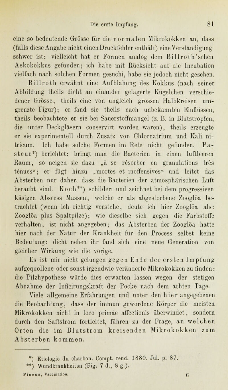 eine so bedeutende Grösse für die normalen Mikrokokken an, dass (falls diese Angabe nicht einen Druckfehler enthält) eine Verständigung schwer ist; vielleicht hat er Formen analog dem Billroth'schen Askokokkus gefunden; ich habe mit Rücksicht auf die Incubation vielfach nach solchen Formen gesuchi, habe sie jedoch nicht gesehen. Billroth erwähnt eine Aufblähung des Kokkus (nach seiner Abbildung theils dicht an einander gelagerte Kügelchen verschie- dener Grösse, theils eine von ungleich grossen Halbkreisen um- grenzte Figur); er fand sie theils nach unbekannten Einflüssen, theils beobachtete er sie bei Sauerstoffmangel (z. B. in Blutstropfen, die unter Deckgläsern conservirt worden waren), theils erzeugte er sie experimentell durch Zusatz von Chlornatrium und Kali ni- tricum. Ich habe solche Formen im Rete nicht gefunden. Pa- steur*) berichtet: bringt man die Bacterien in einen luftleeren Raum, so neigen sie dazu „ä se resorber en granulations tres tenues; er fügt hinzu „mortes et inoffensives und leitet das Absterben nur daher, dass die Bacterien der atmosphärischen Luft beraubt sind. Koch**) schildert und zeichnet bei dem progressiven käsigen Abscess Massen, welche er als abgestorbene Zooglöa be- trachtet (wenn ich richtig verstehe, deute ich hier Zooglöa als: Zooglöa plus Spaltpilze); wie dieselbe sich gegen die Farbstoffe verhalten, ist nicht angegeben; das Absterben der Zooglöa hatte hier nach der Natur der Krankheit für den Process selbst keine Bedeutung: dicht neben ihr fand sich eine neue Generation von gleicher Wirkung wie die vorige. Es ist mir nicht gelungen gegen Ende der ersten Impfung aufgequollene oder sonst irgendwie veränderte Mikrokokken zu finden: die Pilzhypothese würde dies erwarten lassen wegen der stetigen Abnahme der Inficirungskraft der Pocke nach dem achten Tage. Viele allgemeine Erfahrungen und unter den hier angegebenen die Beobachtung, dass der immun gewordene Körper die meisten Mikrokokken nicht in loco primae affectionis überwindet, sondern durch den Saftstrom fortleitet, führen zu der Frage, an welchen Orten die im Blutstrom kreisenden Mikrokokken zum Absterben kommen. *) Etiologie du charbon. Compt. rend. 1880. Jul. p. 87. **) Wundkrankheiten (Fig. 7 d., 8 g.). Pincua, Vaccination. g